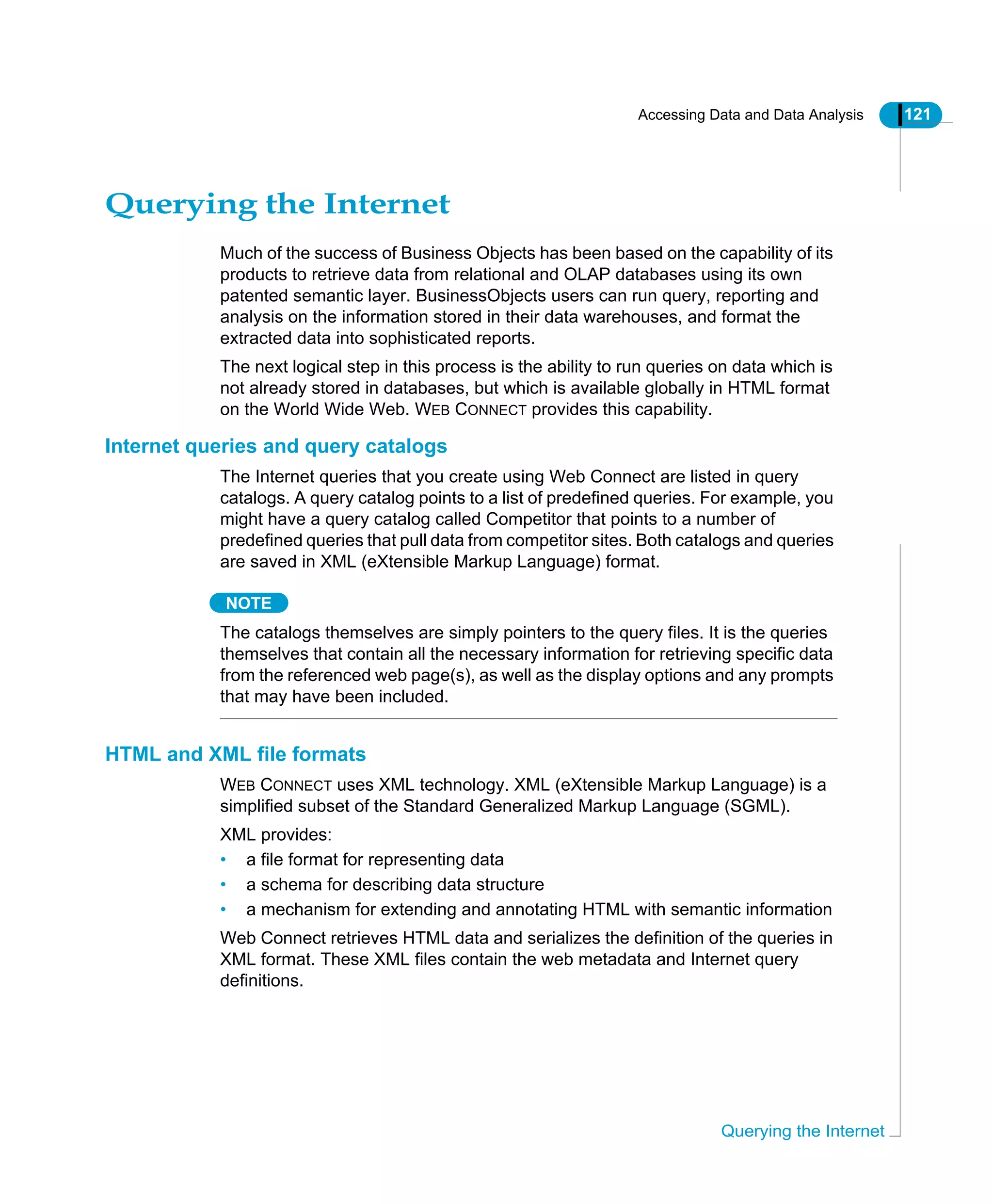 Accessing Data and Data Analysis 121
Querying the Internet
Querying the Internet
Much of the success of Business Objects has been based on the capability of its
products to retrieve data from relational and OLAP databases using its own
patented semantic layer. BusinessObjects users can run query, reporting and
analysis on the information stored in their data warehouses, and format the
extracted data into sophisticated reports.
The next logical step in this process is the ability to run queries on data which is
not already stored in databases, but which is available globally in HTML format
on the World Wide Web. WEB CONNECT provides this capability.
Internet queries and query catalogs
The Internet queries that you create using Web Connect are listed in query
catalogs. A query catalog points to a list of predefined queries. For example, you
might have a query catalog called Competitor that points to a number of
predefined queries that pull data from competitor sites. Both catalogs and queries
are saved in XML (eXtensible Markup Language) format.
NOTE
The catalogs themselves are simply pointers to the query files. It is the queries
themselves that contain all the necessary information for retrieving specific data
from the referenced web page(s), as well as the display options and any prompts
that may have been included.
HTML and XML file formats
WEB CONNECT uses XML technology. XML (eXtensible Markup Language) is a
simplified subset of the Standard Generalized Markup Language (SGML).
XML provides:
• a file format for representing data
• a schema for describing data structure
• a mechanism for extending and annotating HTML with semantic information
Web Connect retrieves HTML data and serializes the definition of the queries in
XML format. These XML files contain the web metadata and Internet query
definitions.
 