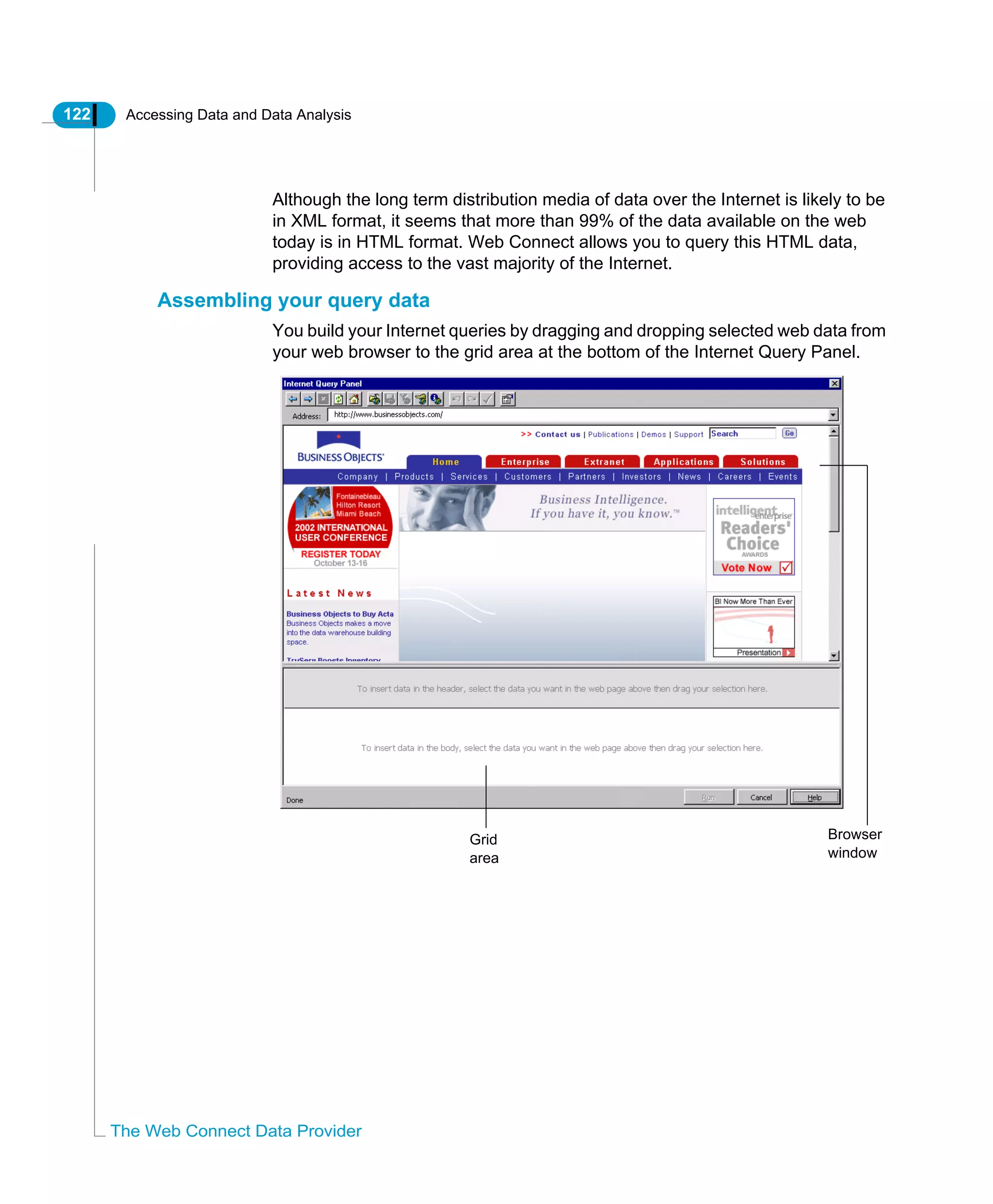 122 Accessing Data and Data Analysis
The Web Connect Data Provider
Although the long term distribution media of data over the Internet is likely to be
in XML format, it seems that more than 99% of the data available on the web
today is in HTML format. Web Connect allows you to query this HTML data,
providing access to the vast majority of the Internet.
Assembling your query data
You build your Internet queries by dragging and dropping selected web data from
your web browser to the grid area at the bottom of the Internet Query Panel.
Browser
window
Grid
area
 