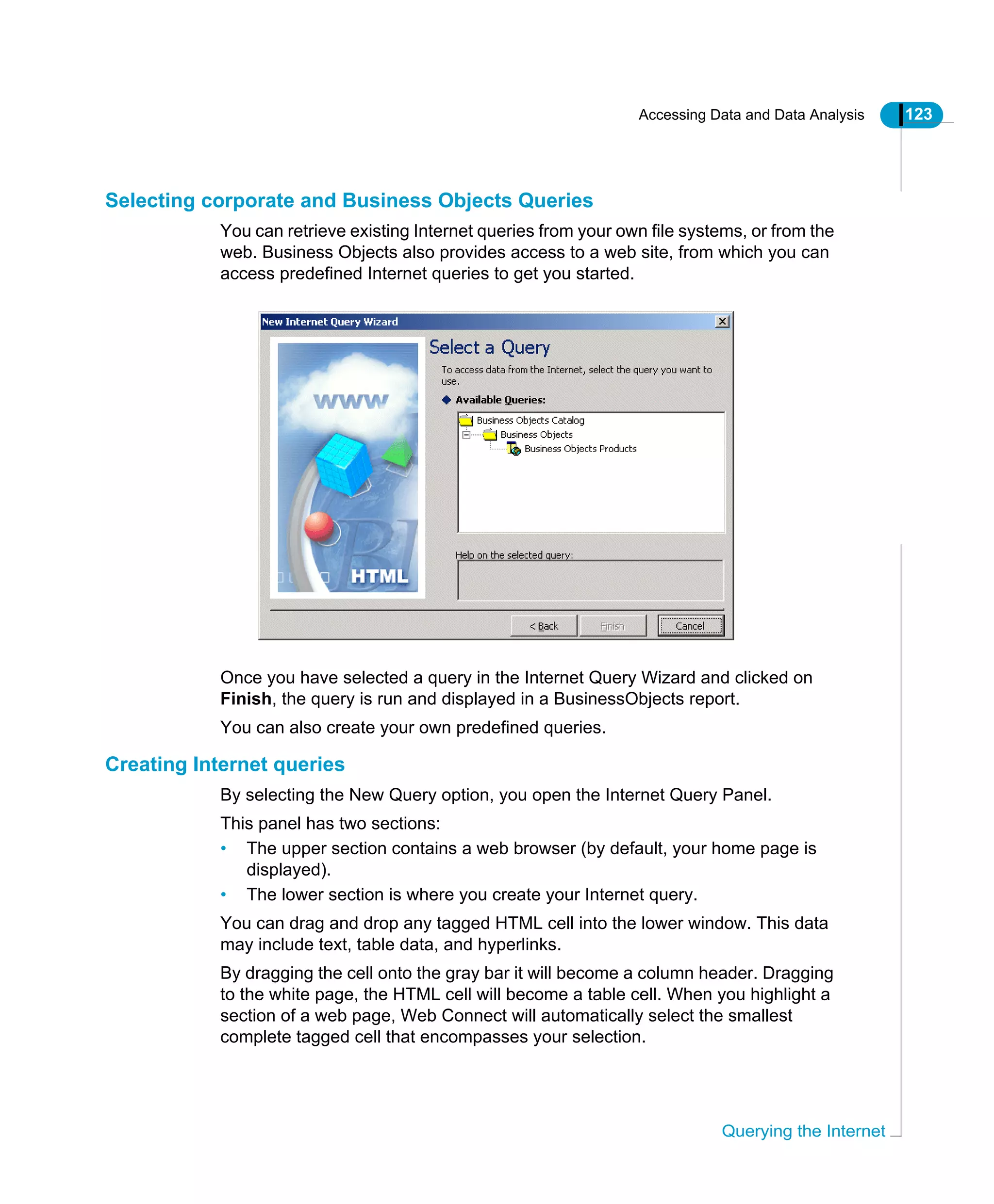 Accessing Data and Data Analysis 123
Querying the Internet
Selecting corporate and Business Objects Queries
You can retrieve existing Internet queries from your own file systems, or from the
web. Business Objects also provides access to a web site, from which you can
access predefined Internet queries to get you started.
Once you have selected a query in the Internet Query Wizard and clicked on
Finish, the query is run and displayed in a BusinessObjects report.
You can also create your own predefined queries.
Creating Internet queries
By selecting the New Query option, you open the Internet Query Panel.
This panel has two sections:
• The upper section contains a web browser (by default, your home page is
displayed).
• The lower section is where you create your Internet query.
You can drag and drop any tagged HTML cell into the lower window. This data
may include text, table data, and hyperlinks.
By dragging the cell onto the gray bar it will become a column header. Dragging
to the white page, the HTML cell will become a table cell. When you highlight a
section of a web page, Web Connect will automatically select the smallest
complete tagged cell that encompasses your selection.
 