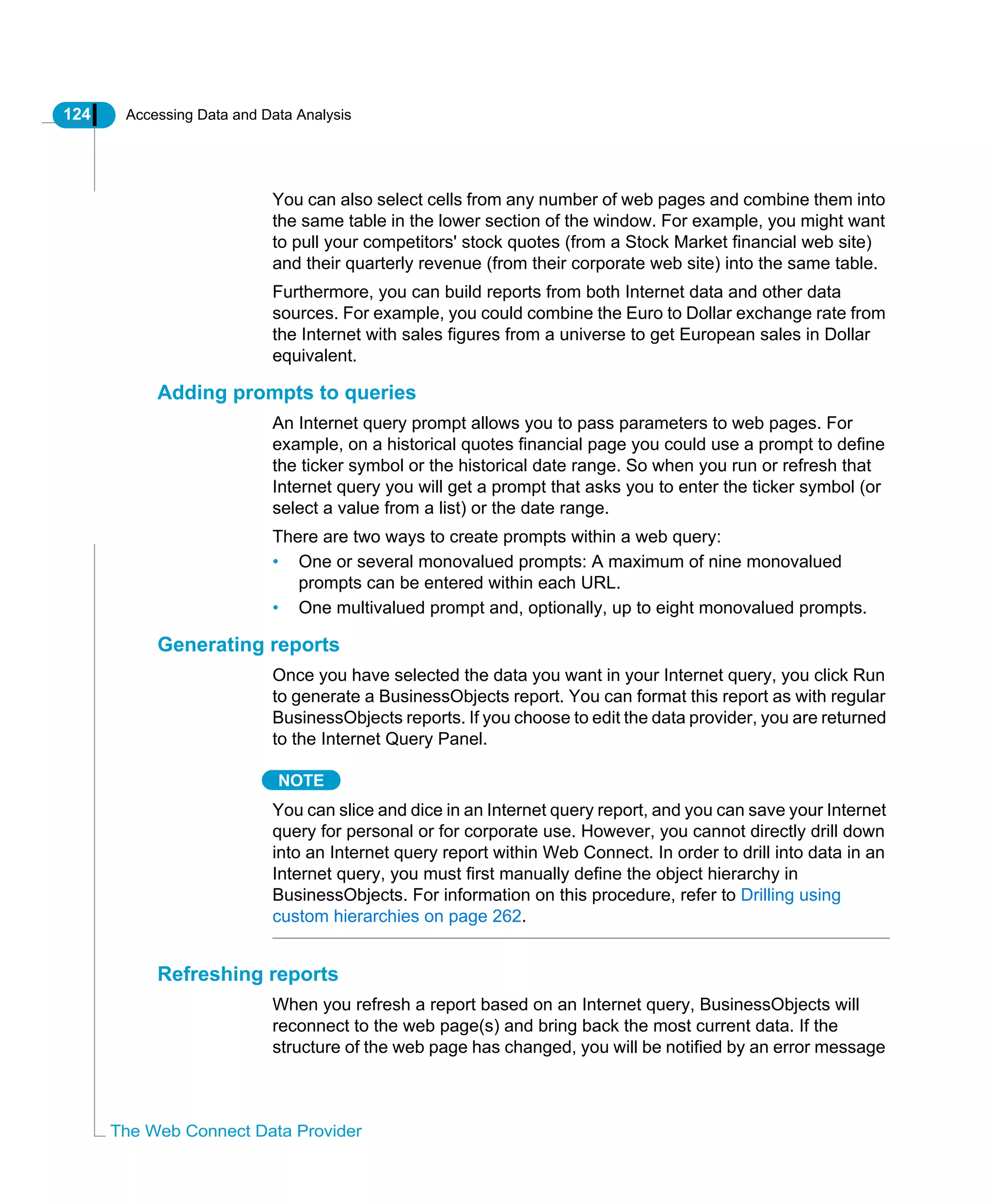 124 Accessing Data and Data Analysis
The Web Connect Data Provider
You can also select cells from any number of web pages and combine them into
the same table in the lower section of the window. For example, you might want
to pull your competitors' stock quotes (from a Stock Market financial web site)
and their quarterly revenue (from their corporate web site) into the same table.
Furthermore, you can build reports from both Internet data and other data
sources. For example, you could combine the Euro to Dollar exchange rate from
the Internet with sales figures from a universe to get European sales in Dollar
equivalent.
Adding prompts to queries
An Internet query prompt allows you to pass parameters to web pages. For
example, on a historical quotes financial page you could use a prompt to define
the ticker symbol or the historical date range. So when you run or refresh that
Internet query you will get a prompt that asks you to enter the ticker symbol (or
select a value from a list) or the date range.
There are two ways to create prompts within a web query:
• One or several monovalued prompts: A maximum of nine monovalued
prompts can be entered within each URL.
• One multivalued prompt and, optionally, up to eight monovalued prompts.
Generating reports
Once you have selected the data you want in your Internet query, you click Run
to generate a BusinessObjects report. You can format this report as with regular
BusinessObjects reports. If you choose to edit the data provider, you are returned
to the Internet Query Panel.
NOTE
You can slice and dice in an Internet query report, and you can save your Internet
query for personal or for corporate use. However, you cannot directly drill down
into an Internet query report within Web Connect. In order to drill into data in an
Internet query, you must first manually define the object hierarchy in
BusinessObjects. For information on this procedure, refer to Drilling using
custom hierarchies on page 262.
Refreshing reports
When you refresh a report based on an Internet query, BusinessObjects will
reconnect to the web page(s) and bring back the most current data. If the
structure of the web page has changed, you will be notified by an error message
 