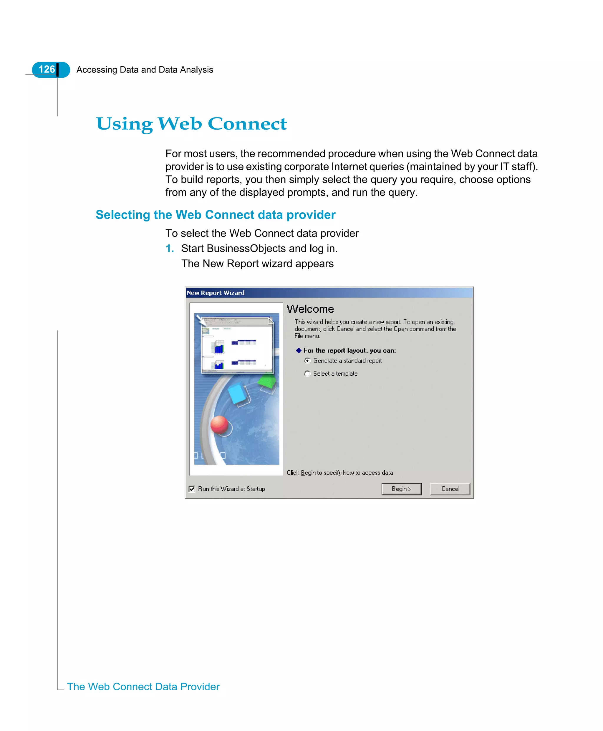 126 Accessing Data and Data Analysis
The Web Connect Data Provider
Using Web Connect
For most users, the recommended procedure when using the Web Connect data
provider is to use existing corporate Internet queries (maintained by your IT staff).
To build reports, you then simply select the query you require, choose options
from any of the displayed prompts, and run the query.
Selecting the Web Connect data provider
To select the Web Connect data provider
1. Start BusinessObjects and log in.
The New Report wizard appears
 