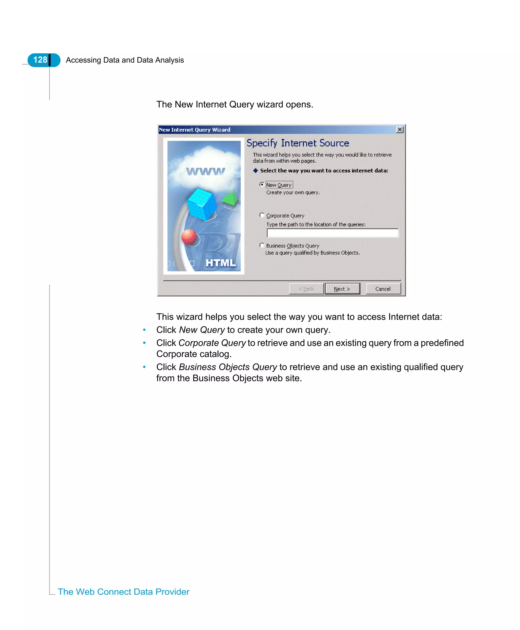 128 Accessing Data and Data Analysis
The Web Connect Data Provider
The New Internet Query wizard opens.
This wizard helps you select the way you want to access Internet data:
• Click New Query to create your own query.
• Click Corporate Query to retrieve and use an existing query from a predefined
Corporate catalog.
• Click Business Objects Query to retrieve and use an existing qualified query
from the Business Objects web site.
 