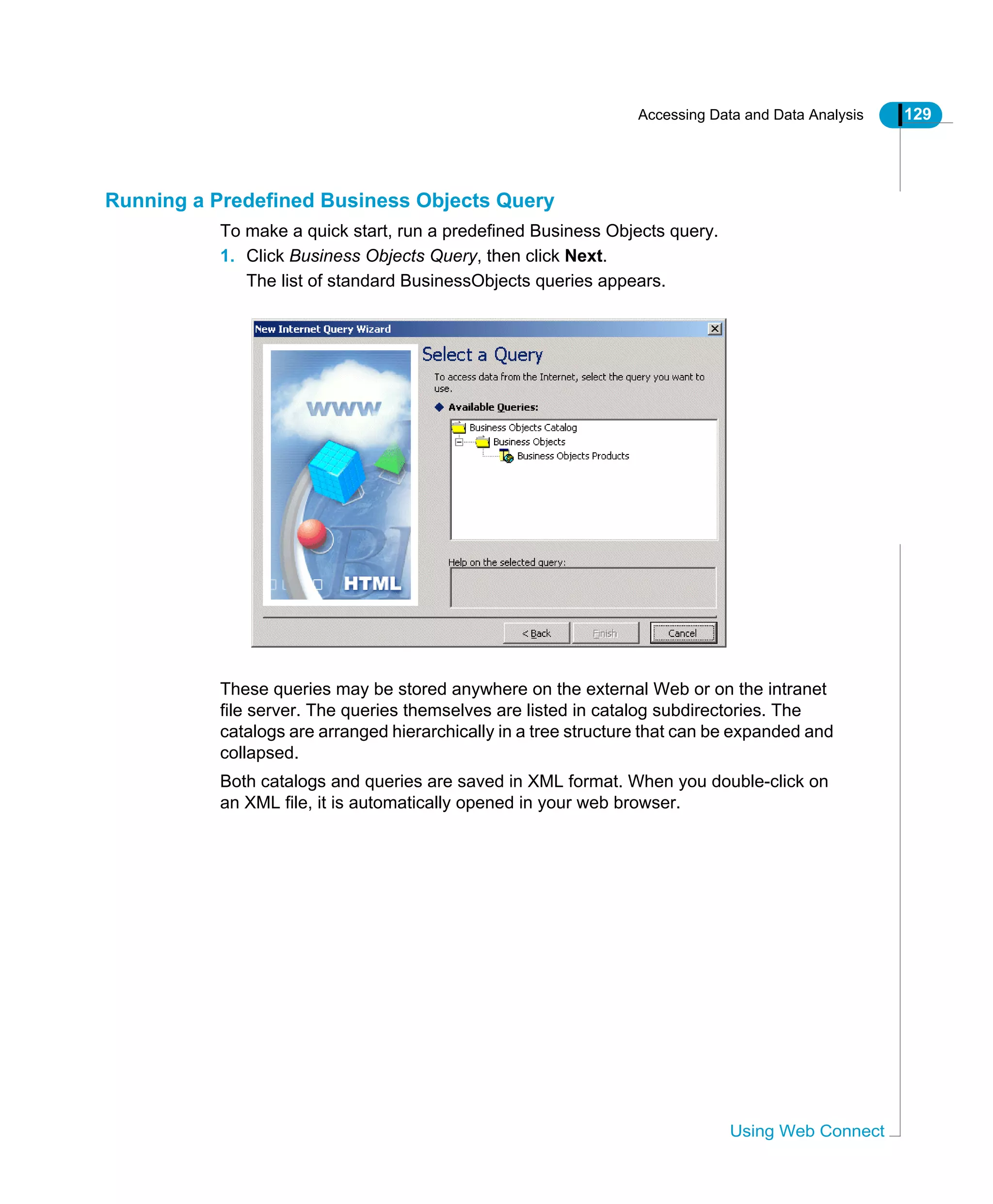 Accessing Data and Data Analysis 129
Using Web Connect
Running a Predefined Business Objects Query
To make a quick start, run a predefined Business Objects query.
1. Click Business Objects Query, then click Next.
The list of standard BusinessObjects queries appears.
These queries may be stored anywhere on the external Web or on the intranet
file server. The queries themselves are listed in catalog subdirectories. The
catalogs are arranged hierarchically in a tree structure that can be expanded and
collapsed.
Both catalogs and queries are saved in XML format. When you double-click on
an XML file, it is automatically opened in your web browser.
 