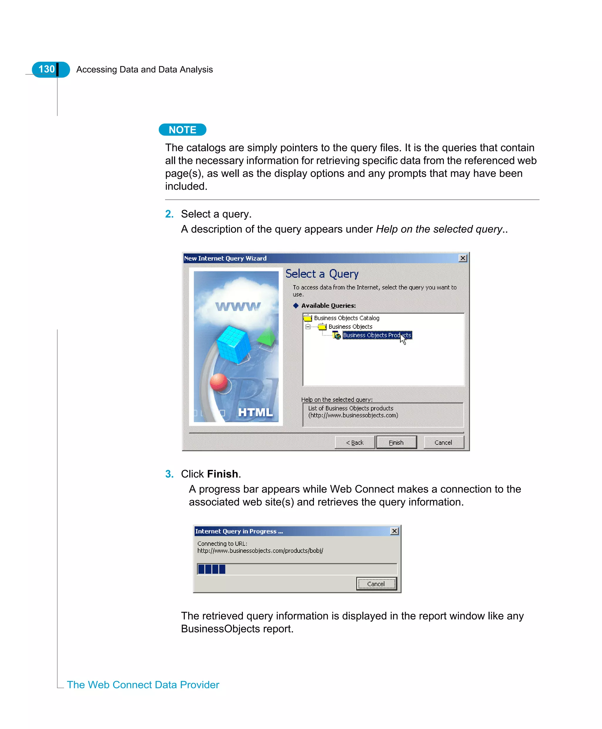 130 Accessing Data and Data Analysis
The Web Connect Data Provider
NOTE
The catalogs are simply pointers to the query files. It is the queries that contain
all the necessary information for retrieving specific data from the referenced web
page(s), as well as the display options and any prompts that may have been
included.
2. Select a query.
A description of the query appears under Help on the selected query..
3. Click Finish.
A progress bar appears while Web Connect makes a connection to the
associated web site(s) and retrieves the query information.
The retrieved query information is displayed in the report window like any
BusinessObjects report.
 
