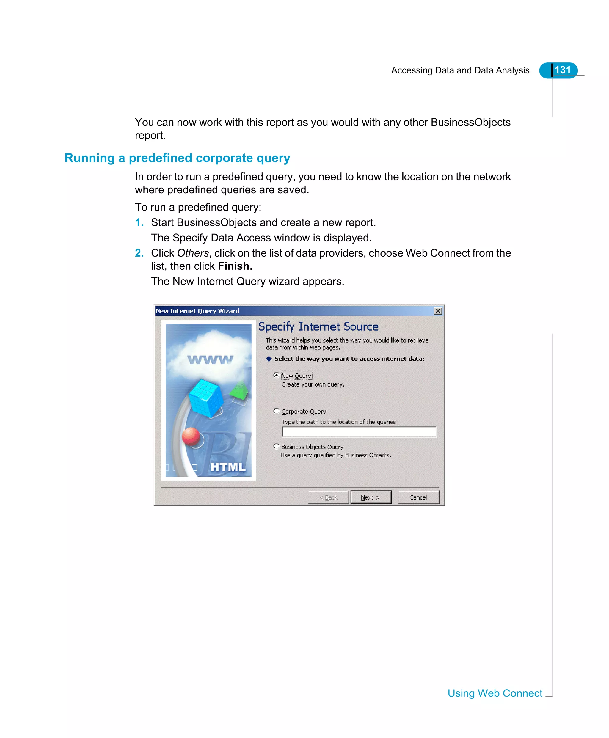 Accessing Data and Data Analysis 131
Using Web Connect
You can now work with this report as you would with any other BusinessObjects
report.
Running a predefined corporate query
In order to run a predefined query, you need to know the location on the network
where predefined queries are saved.
To run a predefined query:
1. Start BusinessObjects and create a new report.
The Specify Data Access window is displayed.
2. Click Others, click on the list of data providers, choose Web Connect from the
list, then click Finish.
The New Internet Query wizard appears.
 