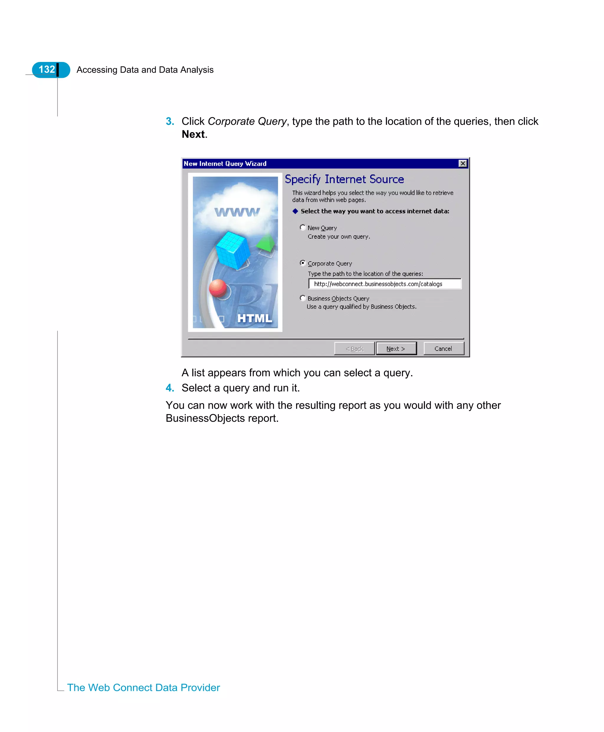 132 Accessing Data and Data Analysis
The Web Connect Data Provider
3. Click Corporate Query, type the path to the location of the queries, then click
Next.
A list appears from which you can select a query.
4. Select a query and run it.
You can now work with the resulting report as you would with any other
BusinessObjects report.
 