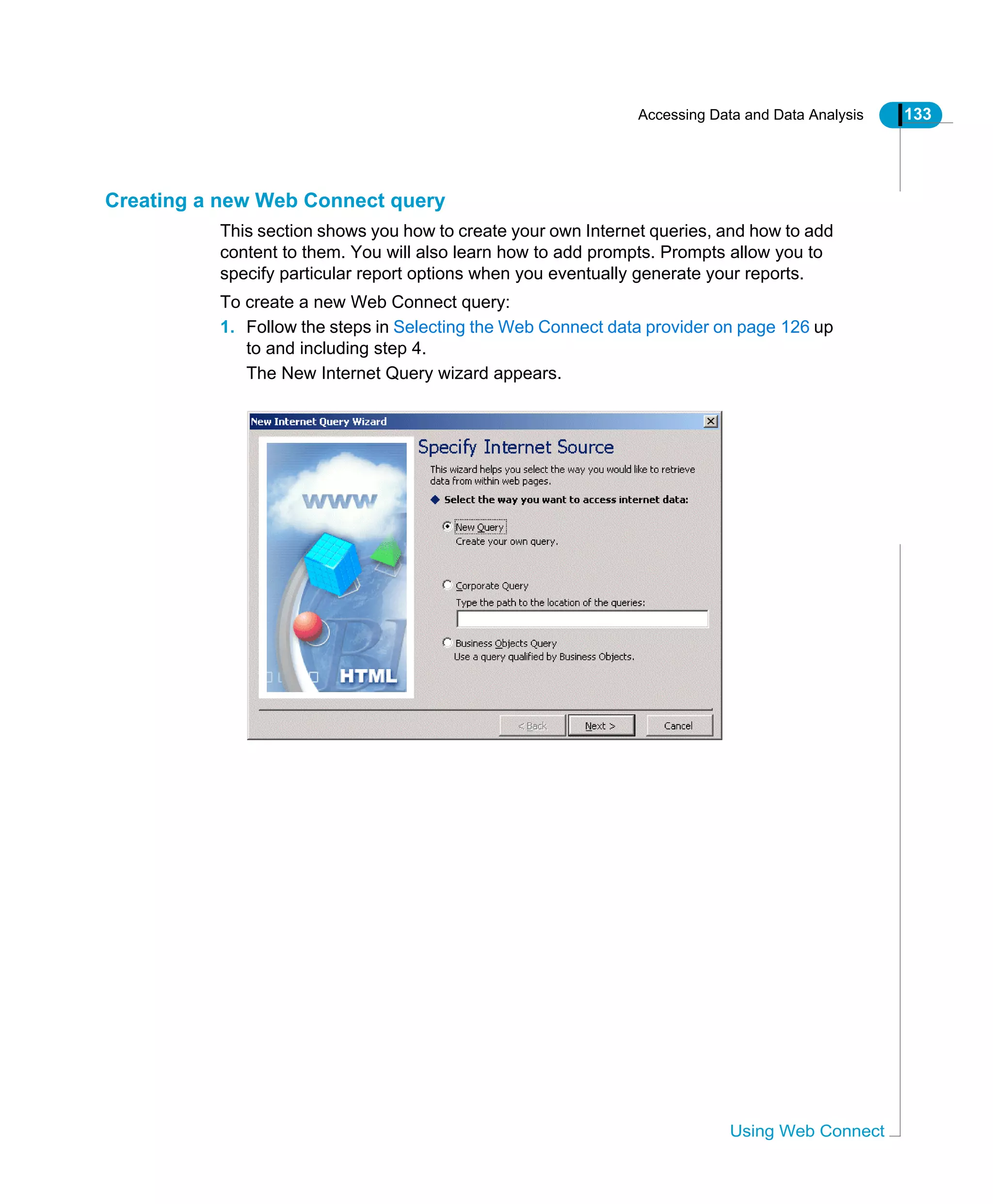 Accessing Data and Data Analysis 133
Using Web Connect
Creating a new Web Connect query
This section shows you how to create your own Internet queries, and how to add
content to them. You will also learn how to add prompts. Prompts allow you to
specify particular report options when you eventually generate your reports.
To create a new Web Connect query:
1. Follow the steps in Selecting the Web Connect data provider on page 126 up
to and including step 4.
The New Internet Query wizard appears.
 