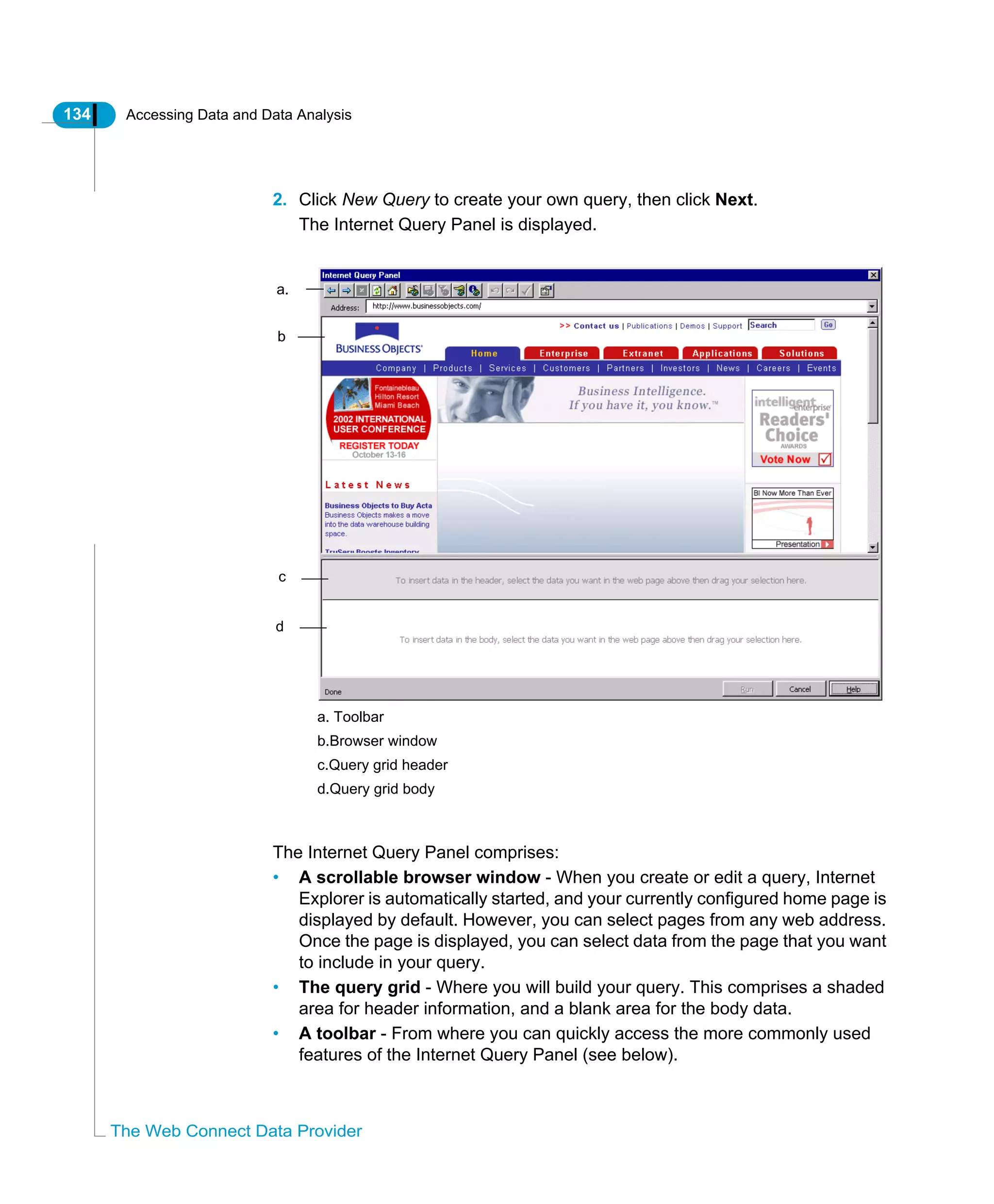 134 Accessing Data and Data Analysis
The Web Connect Data Provider
2. Click New Query to create your own query, then click Next.
The Internet Query Panel is displayed.
The Internet Query Panel comprises:
• A scrollable browser window - When you create or edit a query, Internet
Explorer is automatically started, and your currently configured home page is
displayed by default. However, you can select pages from any web address.
Once the page is displayed, you can select data from the page that you want
to include in your query.
• The query grid - Where you will build your query. This comprises a shaded
area for header information, and a blank area for the body data.
• A toolbar - From where you can quickly access the more commonly used
features of the Internet Query Panel (see below).
a.
b
c
d
a. Toolbar
b.Browser window
c.Query grid header
d.Query grid body
 