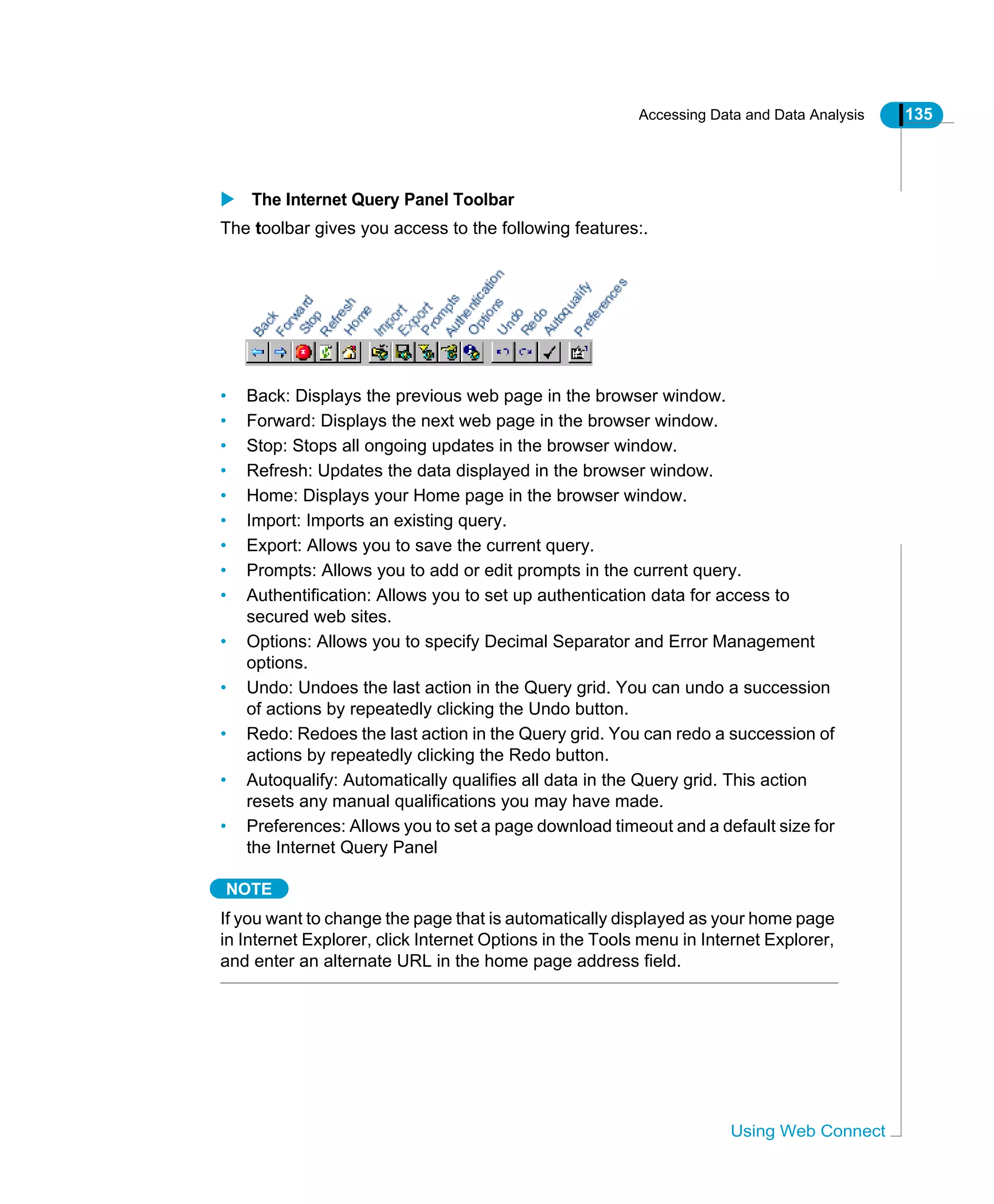 Accessing Data and Data Analysis 135
Using Web Connect
The Internet Query Panel Toolbar
The toolbar gives you access to the following features:.
• Back: Displays the previous web page in the browser window.
• Forward: Displays the next web page in the browser window.
• Stop: Stops all ongoing updates in the browser window.
• Refresh: Updates the data displayed in the browser window.
• Home: Displays your Home page in the browser window.
• Import: Imports an existing query.
• Export: Allows you to save the current query.
• Prompts: Allows you to add or edit prompts in the current query.
• Authentification: Allows you to set up authentication data for access to
secured web sites.
• Options: Allows you to specify Decimal Separator and Error Management
options.
• Undo: Undoes the last action in the Query grid. You can undo a succession
of actions by repeatedly clicking the Undo button.
• Redo: Redoes the last action in the Query grid. You can redo a succession of
actions by repeatedly clicking the Redo button.
• Autoqualify: Automatically qualifies all data in the Query grid. This action
resets any manual qualifications you may have made.
• Preferences: Allows you to set a page download timeout and a default size for
the Internet Query Panel
NOTE
If you want to change the page that is automatically displayed as your home page
in Internet Explorer, click Internet Options in the Tools menu in Internet Explorer,
and enter an alternate URL in the home page address field.
 