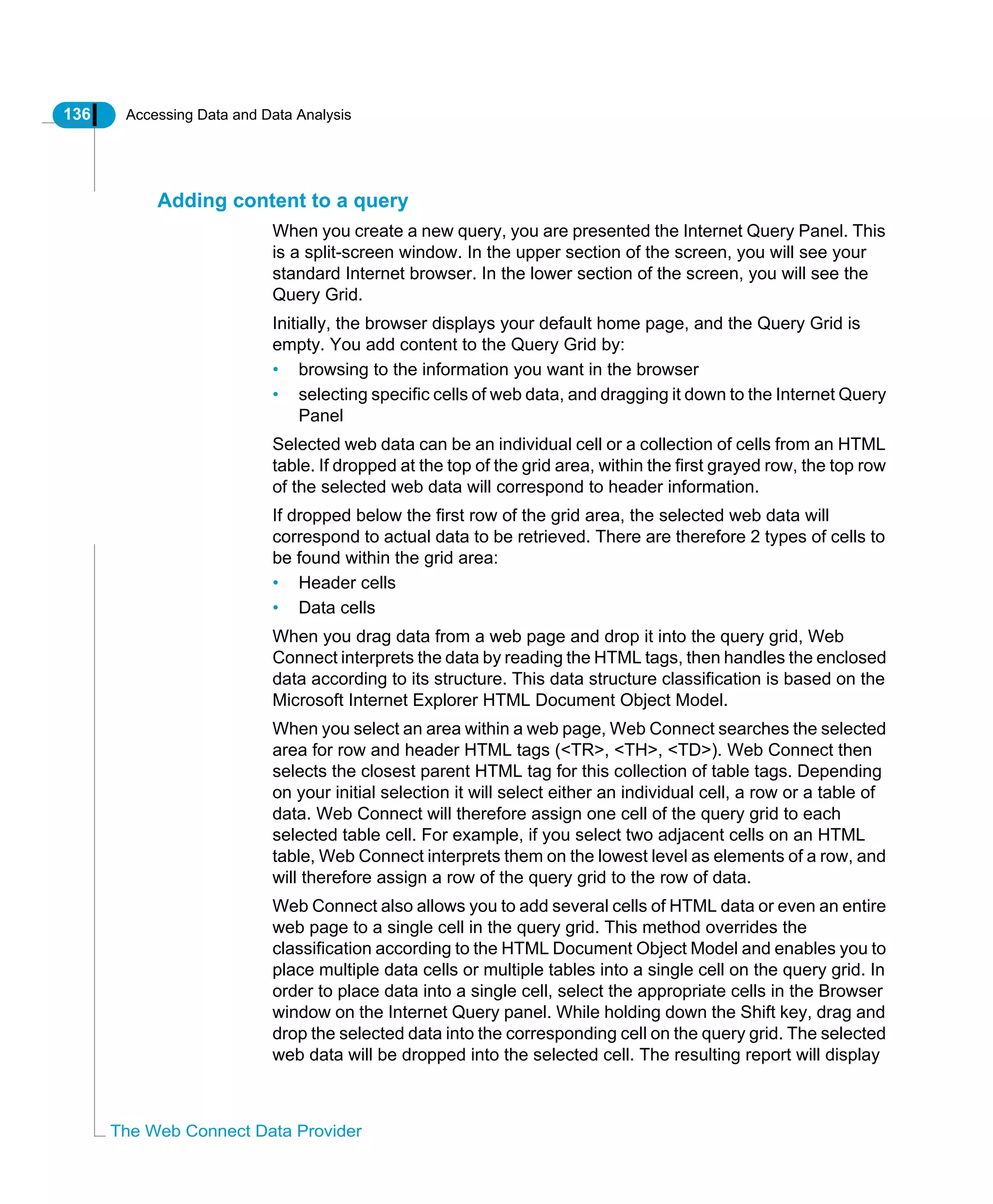136 Accessing Data and Data Analysis
The Web Connect Data Provider
Adding content to a query
When you create a new query, you are presented the Internet Query Panel. This
is a split-screen window. In the upper section of the screen, you will see your
standard Internet browser. In the lower section of the screen, you will see the
Query Grid.
Initially, the browser displays your default home page, and the Query Grid is
empty. You add content to the Query Grid by:
• browsing to the information you want in the browser
• selecting specific cells of web data, and dragging it down to the Internet Query
Panel
Selected web data can be an individual cell or a collection of cells from an HTML
table. If dropped at the top of the grid area, within the first grayed row, the top row
of the selected web data will correspond to header information.
If dropped below the first row of the grid area, the selected web data will
correspond to actual data to be retrieved. There are therefore 2 types of cells to
be found within the grid area:
• Header cells
• Data cells
When you drag data from a web page and drop it into the query grid, Web
Connect interprets the data by reading the HTML tags, then handles the enclosed
data according to its structure. This data structure classification is based on the
Microsoft Internet Explorer HTML Document Object Model.
When you select an area within a web page, Web Connect searches the selected
area for row and header HTML tags (<TR>, <TH>, <TD>). Web Connect then
selects the closest parent HTML tag for this collection of table tags. Depending
on your initial selection it will select either an individual cell, a row or a table of
data. Web Connect will therefore assign one cell of the query grid to each
selected table cell. For example, if you select two adjacent cells on an HTML
table, Web Connect interprets them on the lowest level as elements of a row, and
will therefore assign a row of the query grid to the row of data.
Web Connect also allows you to add several cells of HTML data or even an entire
web page to a single cell in the query grid. This method overrides the
classification according to the HTML Document Object Model and enables you to
place multiple data cells or multiple tables into a single cell on the query grid. In
order to place data into a single cell, select the appropriate cells in the Browser
window on the Internet Query panel. While holding down the Shift key, drag and
drop the selected data into the corresponding cell on the query grid. The selected
web data will be dropped into the selected cell. The resulting report will display
 