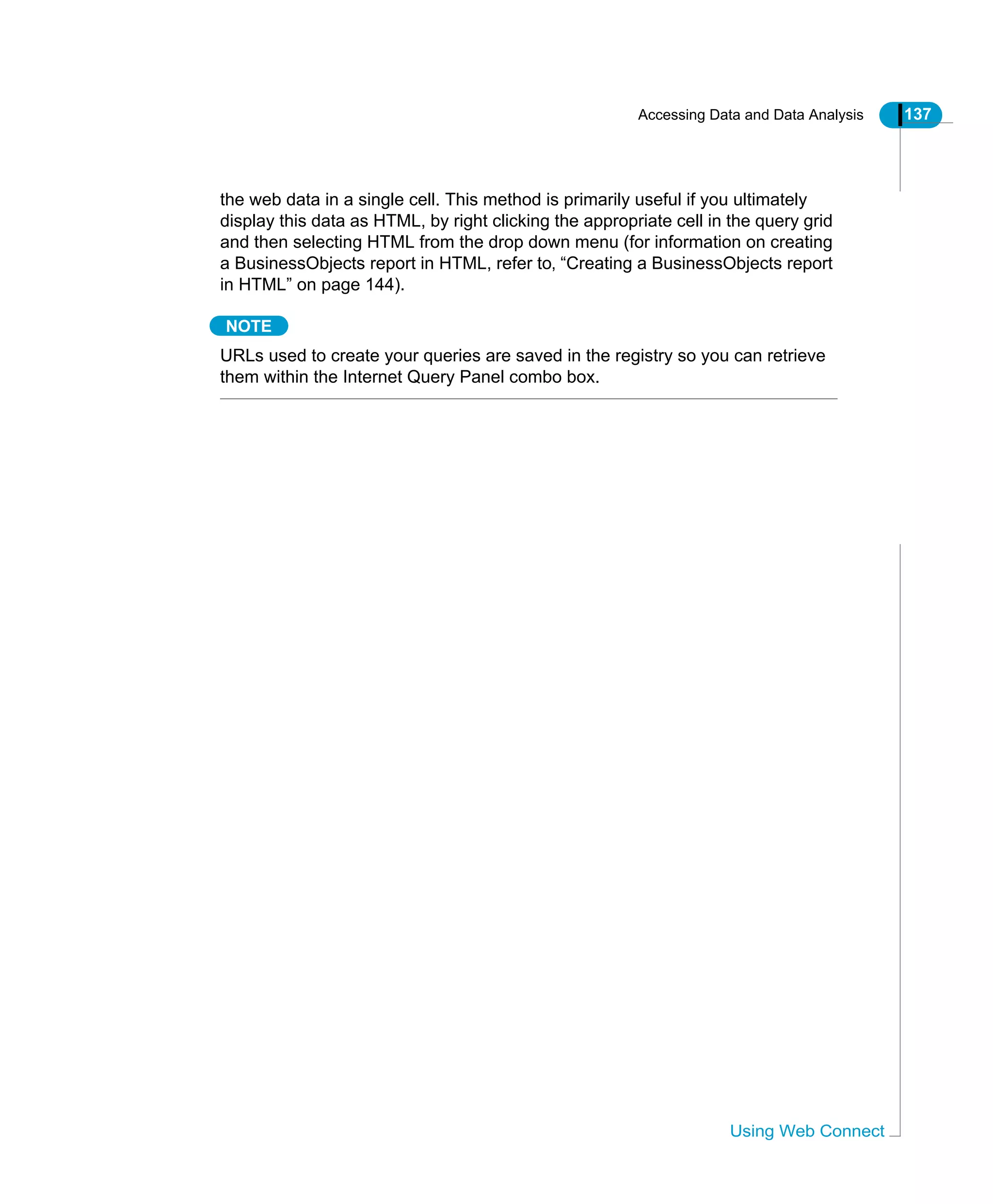 Accessing Data and Data Analysis 137
Using Web Connect
the web data in a single cell. This method is primarily useful if you ultimately
display this data as HTML, by right clicking the appropriate cell in the query grid
and then selecting HTML from the drop down menu (for information on creating
a BusinessObjects report in HTML, refer to‚ “Creating a BusinessObjects report
in HTML” on page 144).
NOTE
URLs used to create your queries are saved in the registry so you can retrieve
them within the Internet Query Panel combo box.
 