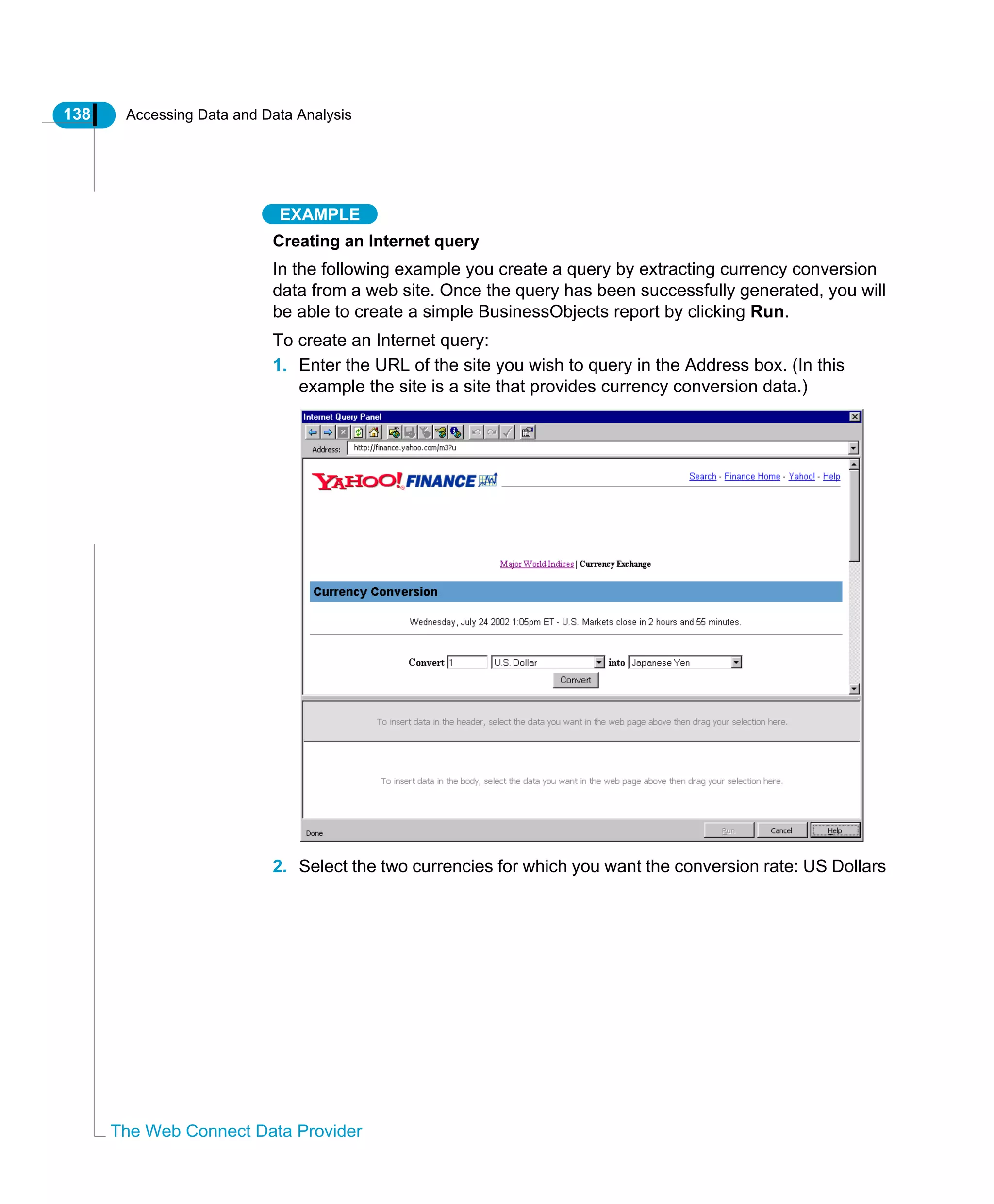 138 Accessing Data and Data Analysis
The Web Connect Data Provider
EXAMPLE
Creating an Internet query
In the following example you create a query by extracting currency conversion
data from a web site. Once the query has been successfully generated, you will
be able to create a simple BusinessObjects report by clicking Run.
To create an Internet query:
1. Enter the URL of the site you wish to query in the Address box. (In this
example the site is a site that provides currency conversion data.)
2. Select the two currencies for which you want the conversion rate: US Dollars
 