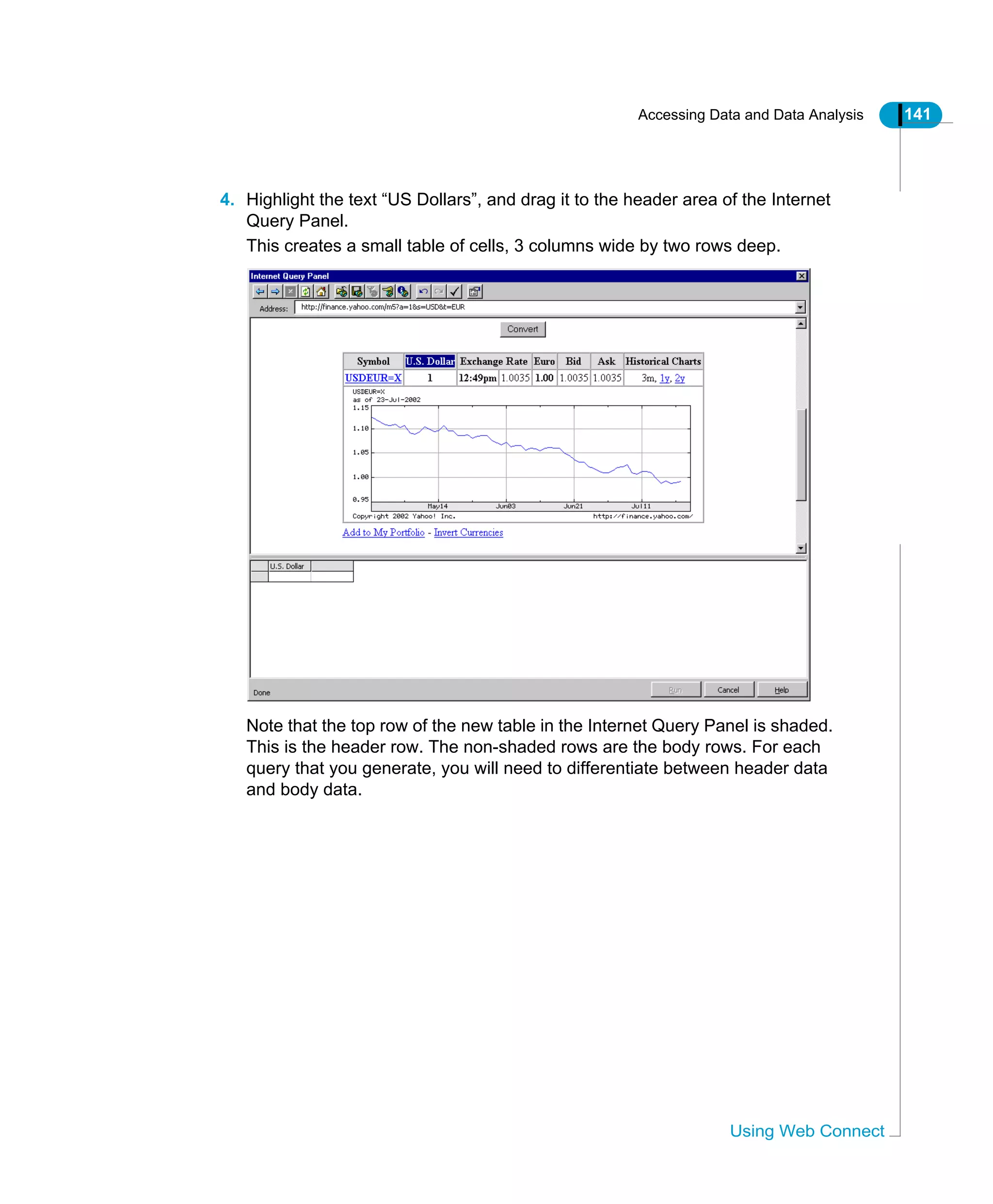 Accessing Data and Data Analysis 141
Using Web Connect
4. Highlight the text “US Dollars”, and drag it to the header area of the Internet
Query Panel.
This creates a small table of cells, 3 columns wide by two rows deep.
Note that the top row of the new table in the Internet Query Panel is shaded.
This is the header row. The non-shaded rows are the body rows. For each
query that you generate, you will need to differentiate between header data
and body data.
 