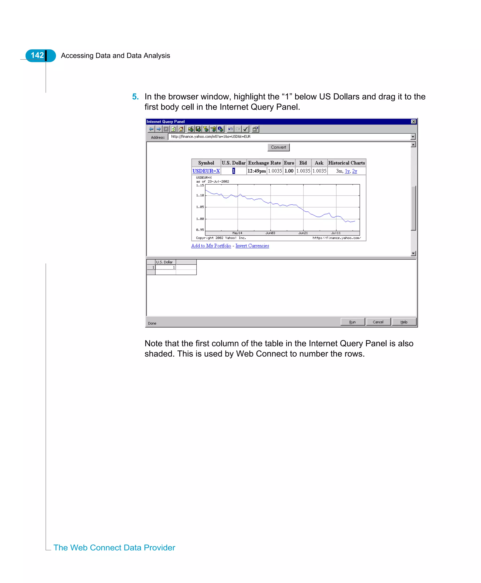 142 Accessing Data and Data Analysis
The Web Connect Data Provider
5. In the browser window, highlight the “1” below US Dollars and drag it to the
first body cell in the Internet Query Panel.
Note that the first column of the table in the Internet Query Panel is also
shaded. This is used by Web Connect to number the rows.
 