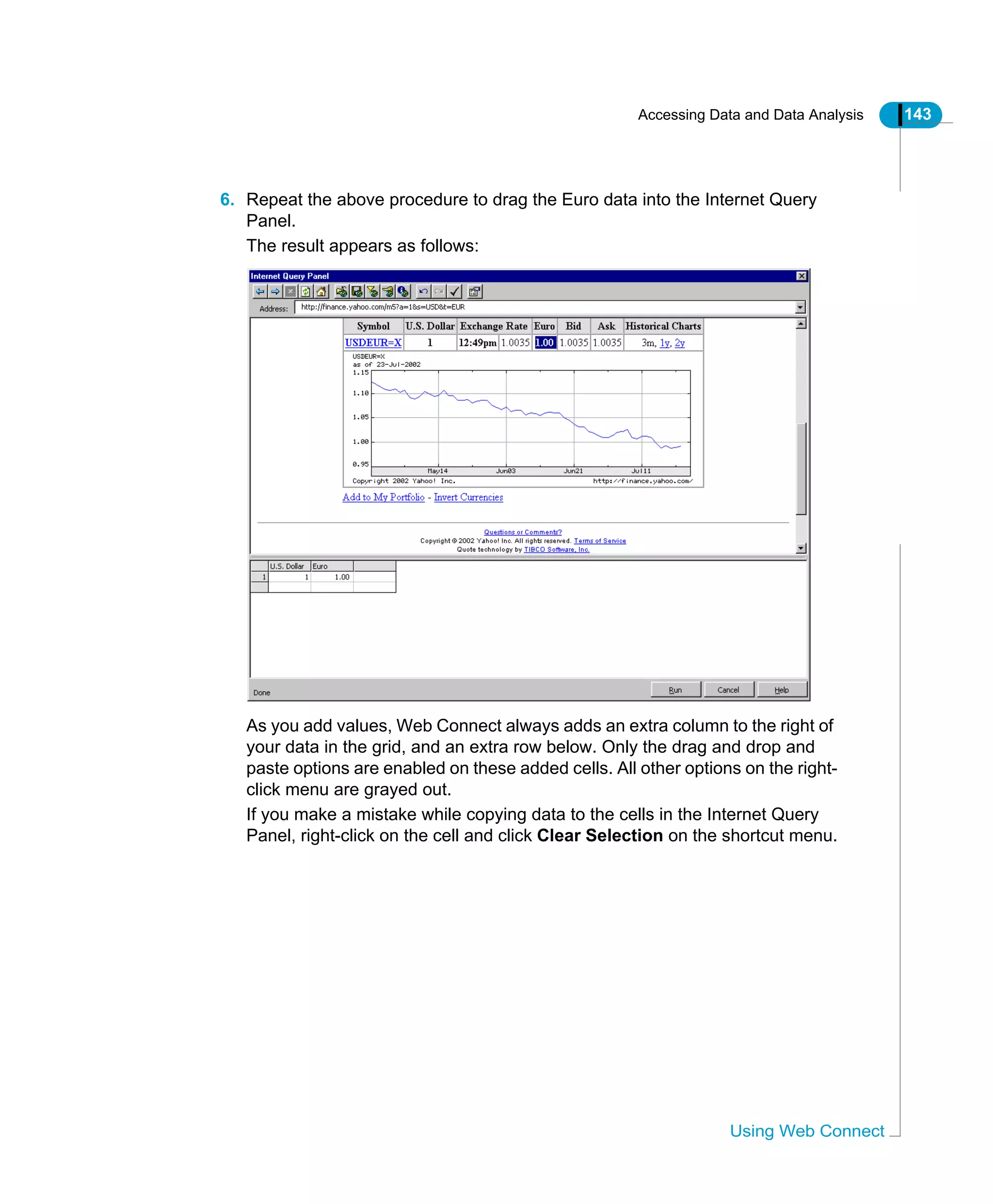 Accessing Data and Data Analysis 143
Using Web Connect
6. Repeat the above procedure to drag the Euro data into the Internet Query
Panel.
The result appears as follows:
As you add values, Web Connect always adds an extra column to the right of
your data in the grid, and an extra row below. Only the drag and drop and
paste options are enabled on these added cells. All other options on the right-
click menu are grayed out.
If you make a mistake while copying data to the cells in the Internet Query
Panel, right-click on the cell and click Clear Selection on the shortcut menu.
 