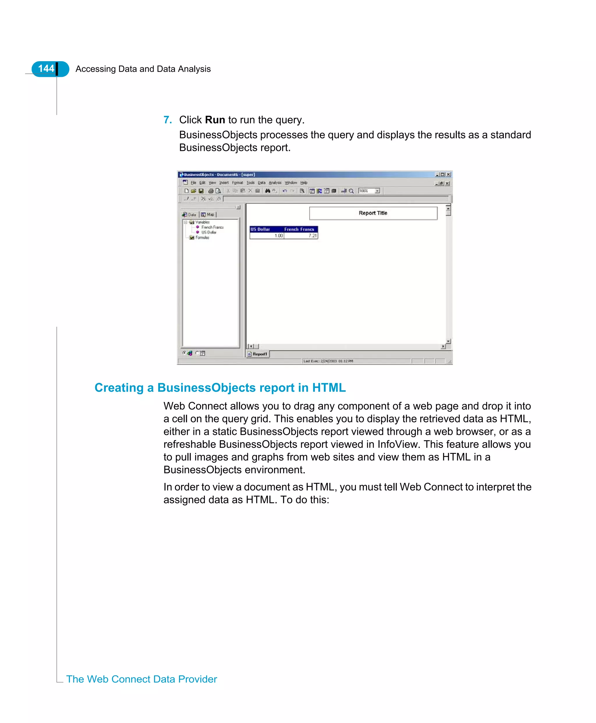 144 Accessing Data and Data Analysis
The Web Connect Data Provider
7. Click Run to run the query.
BusinessObjects processes the query and displays the results as a standard
BusinessObjects report.
Creating a BusinessObjects report in HTML
Web Connect allows you to drag any component of a web page and drop it into
a cell on the query grid. This enables you to display the retrieved data as HTML,
either in a static BusinessObjects report viewed through a web browser, or as a
refreshable BusinessObjects report viewed in InfoView. This feature allows you
to pull images and graphs from web sites and view them as HTML in a
BusinessObjects environment.
In order to view a document as HTML, you must tell Web Connect to interpret the
assigned data as HTML. To do this:
 