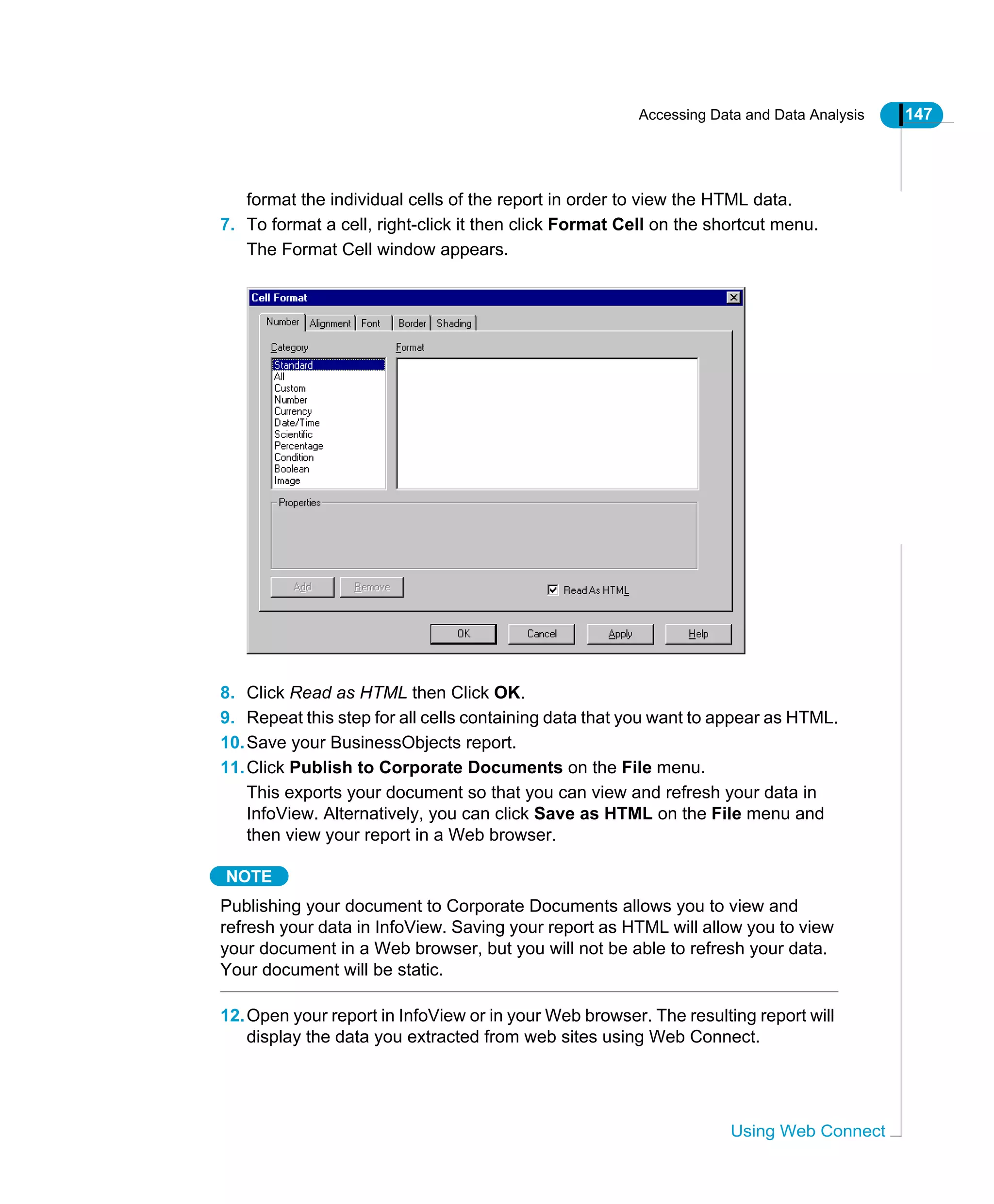 Accessing Data and Data Analysis 147
Using Web Connect
format the individual cells of the report in order to view the HTML data.
7. To format a cell, right-click it then click Format Cell on the shortcut menu.
The Format Cell window appears.
8. Click Read as HTML then Click OK.
9. Repeat this step for all cells containing data that you want to appear as HTML.
10.Save your BusinessObjects report.
11.Click Publish to Corporate Documents on the File menu.
This exports your document so that you can view and refresh your data in
InfoView. Alternatively, you can click Save as HTML on the File menu and
then view your report in a Web browser.
NOTE
Publishing your document to Corporate Documents allows you to view and
refresh your data in InfoView. Saving your report as HTML will allow you to view
your document in a Web browser, but you will not be able to refresh your data.
Your document will be static.
12.Open your report in InfoView or in your Web browser. The resulting report will
display the data you extracted from web sites using Web Connect.
 