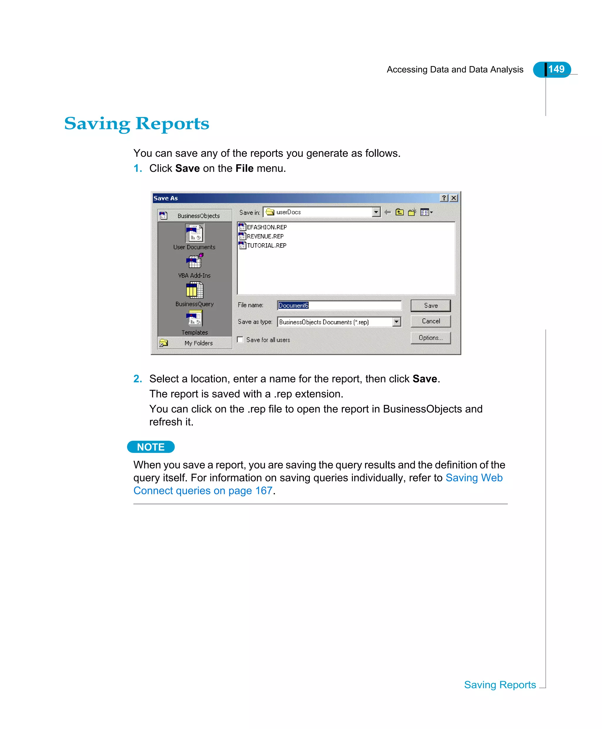 Accessing Data and Data Analysis 149
Saving Reports
Saving Reports
You can save any of the reports you generate as follows.
1. Click Save on the File menu.
2. Select a location, enter a name for the report, then click Save.
The report is saved with a .rep extension.
You can click on the .rep file to open the report in BusinessObjects and
refresh it.
NOTE
When you save a report, you are saving the query results and the definition of the
query itself. For information on saving queries individually, refer to Saving Web
Connect queries on page 167.
 