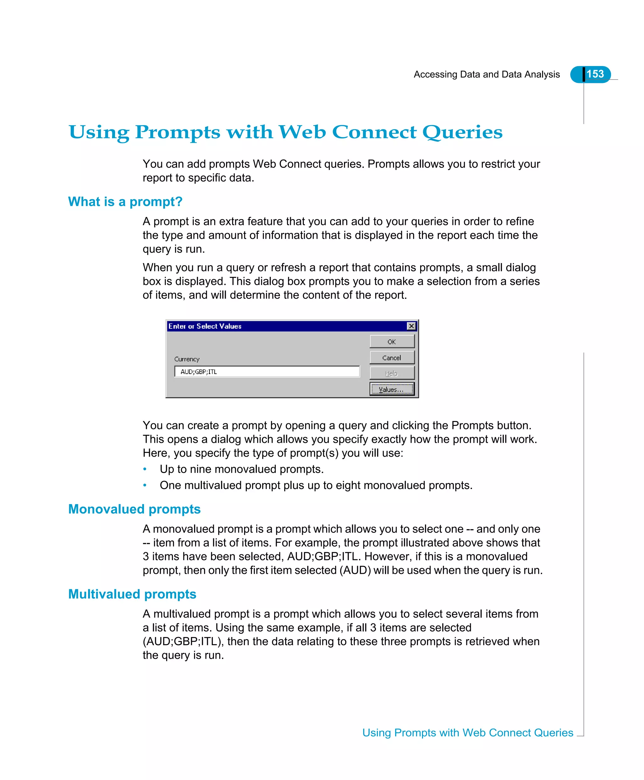 Accessing Data and Data Analysis 153
Using Prompts with Web Connect Queries
Using Prompts with Web Connect Queries
You can add prompts Web Connect queries. Prompts allows you to restrict your
report to specific data.
What is a prompt?
A prompt is an extra feature that you can add to your queries in order to refine
the type and amount of information that is displayed in the report each time the
query is run.
When you run a query or refresh a report that contains prompts, a small dialog
box is displayed. This dialog box prompts you to make a selection from a series
of items, and will determine the content of the report.
You can create a prompt by opening a query and clicking the Prompts button.
This opens a dialog which allows you specify exactly how the prompt will work.
Here, you specify the type of prompt(s) you will use:
• Up to nine monovalued prompts.
• One multivalued prompt plus up to eight monovalued prompts.
Monovalued prompts
A monovalued prompt is a prompt which allows you to select one -- and only one
-- item from a list of items. For example, the prompt illustrated above shows that
3 items have been selected, AUD;GBP;ITL. However, if this is a monovalued
prompt, then only the first item selected (AUD) will be used when the query is run.
Multivalued prompts
A multivalued prompt is a prompt which allows you to select several items from
a list of items. Using the same example, if all 3 items are selected
(AUD;GBP;ITL), then the data relating to these three prompts is retrieved when
the query is run.
 