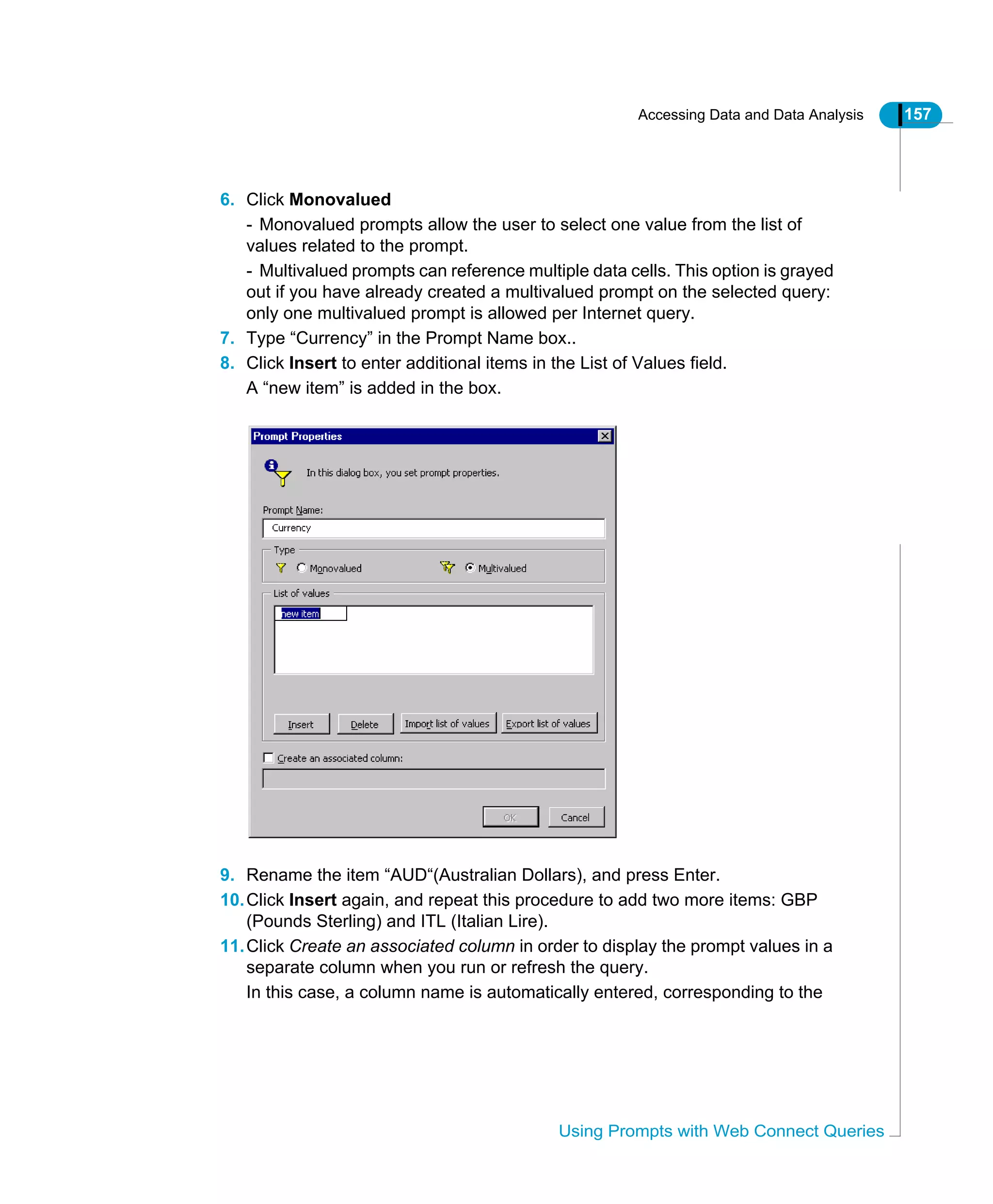Accessing Data and Data Analysis 157
Using Prompts with Web Connect Queries
6. Click Monovalued
- Monovalued prompts allow the user to select one value from the list of
values related to the prompt.
- Multivalued prompts can reference multiple data cells. This option is grayed
out if you have already created a multivalued prompt on the selected query:
only one multivalued prompt is allowed per Internet query.
7. Type “Currency” in the Prompt Name box..
8. Click Insert to enter additional items in the List of Values field.
A “new item” is added in the box.
9. Rename the item “AUD“(Australian Dollars), and press Enter.
10.Click Insert again, and repeat this procedure to add two more items: GBP
(Pounds Sterling) and ITL (Italian Lire).
11.Click Create an associated column in order to display the prompt values in a
separate column when you run or refresh the query.
In this case, a column name is automatically entered, corresponding to the
 