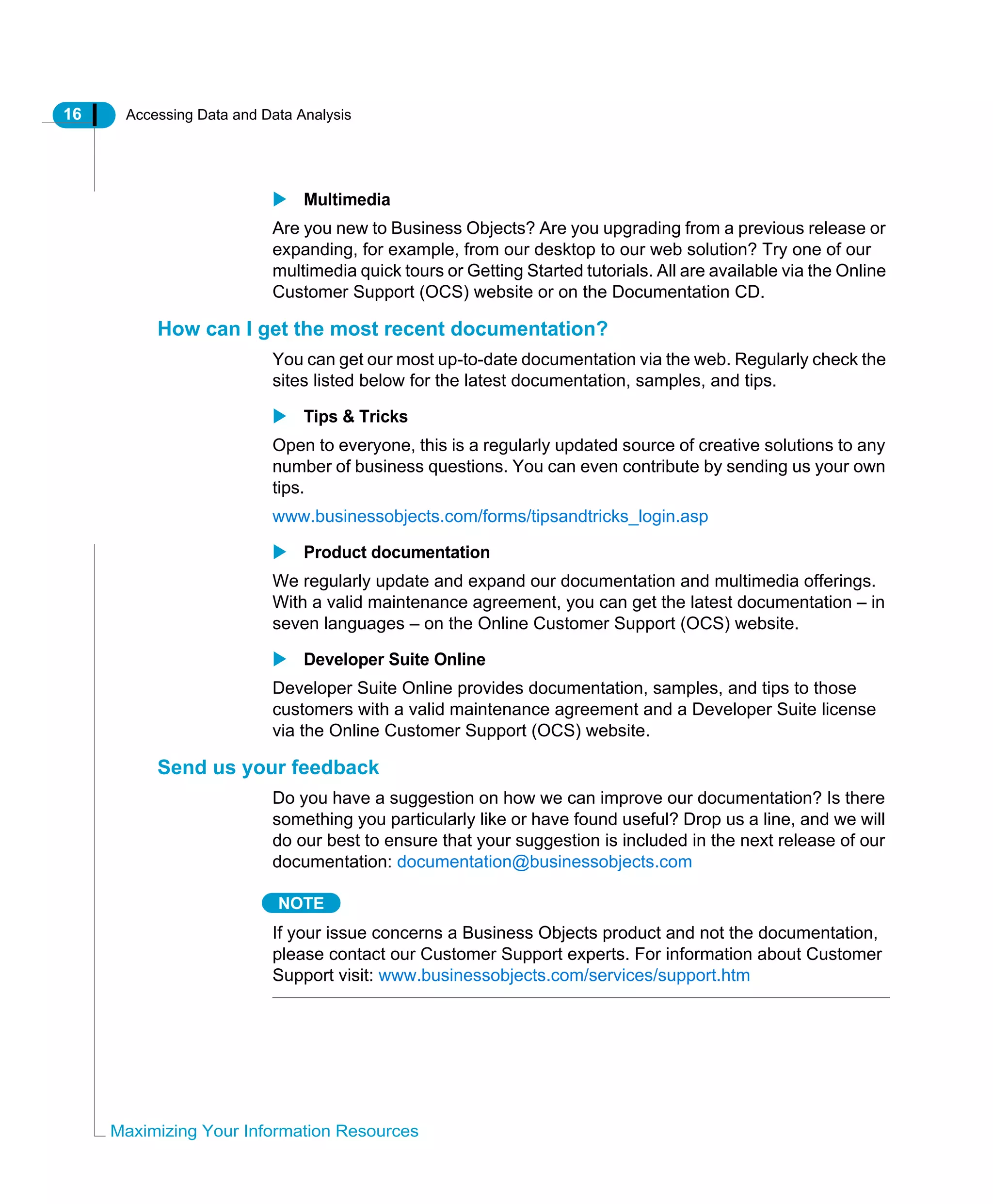 16 Accessing Data and Data Analysis
Maximizing Your Information Resources
Multimedia
Are you new to Business Objects? Are you upgrading from a previous release or
expanding, for example, from our desktop to our web solution? Try one of our
multimedia quick tours or Getting Started tutorials. All are available via the Online
Customer Support (OCS) website or on the Documentation CD.
How can I get the most recent documentation?
You can get our most up-to-date documentation via the web. Regularly check the
sites listed below for the latest documentation, samples, and tips.
Tips & Tricks
Open to everyone, this is a regularly updated source of creative solutions to any
number of business questions. You can even contribute by sending us your own
tips.
www.businessobjects.com/forms/tipsandtricks_login.asp
Product documentation
We regularly update and expand our documentation and multimedia offerings.
With a valid maintenance agreement, you can get the latest documentation – in
seven languages – on the Online Customer Support (OCS) website.
Developer Suite Online
Developer Suite Online provides documentation, samples, and tips to those
customers with a valid maintenance agreement and a Developer Suite license
via the Online Customer Support (OCS) website.
Send us your feedback
Do you have a suggestion on how we can improve our documentation? Is there
something you particularly like or have found useful? Drop us a line, and we will
do our best to ensure that your suggestion is included in the next release of our
documentation: documentation@businessobjects.com
NOTE
If your issue concerns a Business Objects product and not the documentation,
please contact our Customer Support experts. For information about Customer
Support visit: www.businessobjects.com/services/support.htm
 