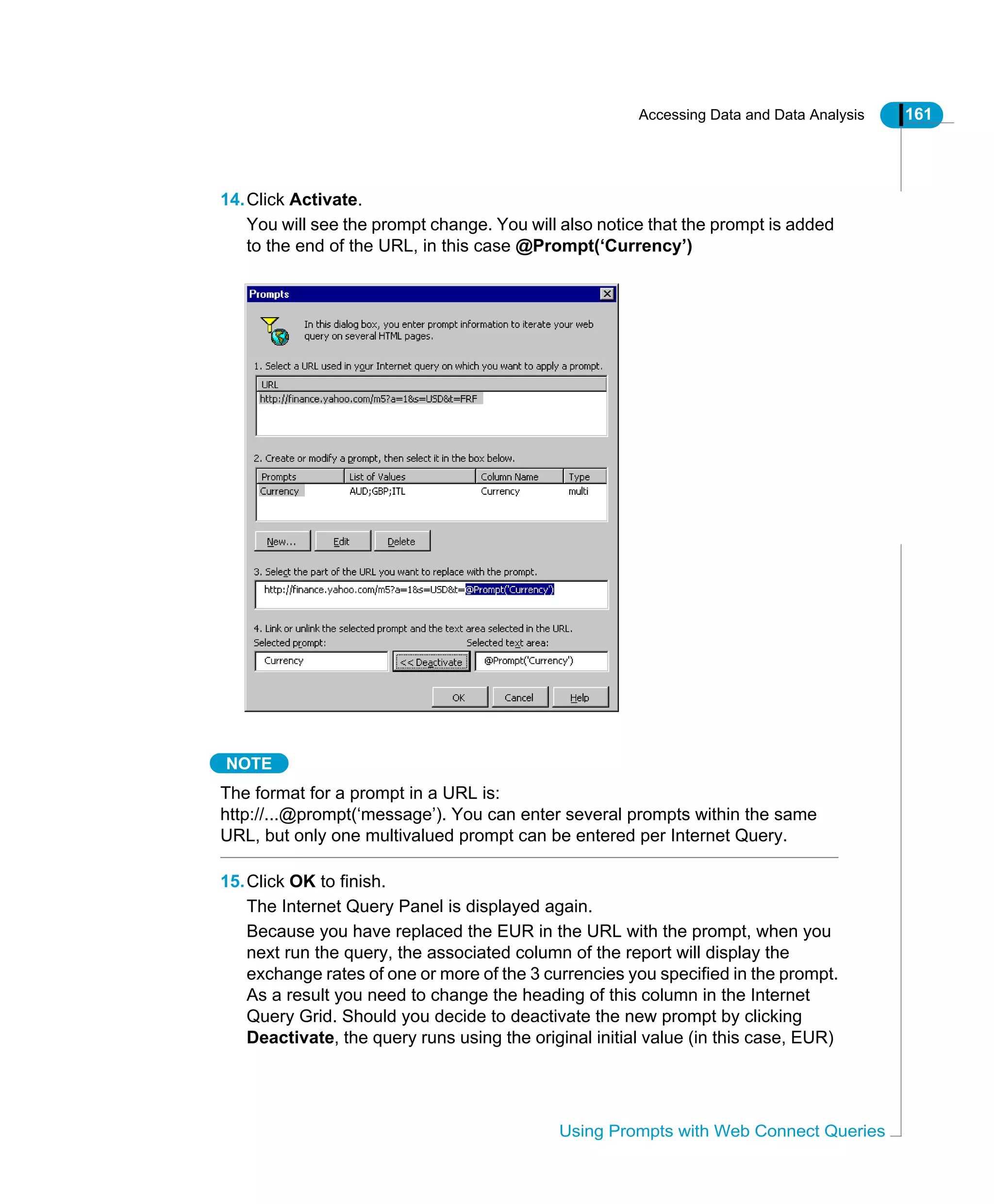 Accessing Data and Data Analysis 161
Using Prompts with Web Connect Queries
14.Click Activate.
You will see the prompt change. You will also notice that the prompt is added
to the end of the URL, in this case @Prompt(‘Currency’)
NOTE
The format for a prompt in a URL is:
http://...@prompt(‘message’). You can enter several prompts within the same
URL, but only one multivalued prompt can be entered per Internet Query.
15.Click OK to finish.
The Internet Query Panel is displayed again.
Because you have replaced the EUR in the URL with the prompt, when you
next run the query, the associated column of the report will display the
exchange rates of one or more of the 3 currencies you specified in the prompt.
As a result you need to change the heading of this column in the Internet
Query Grid. Should you decide to deactivate the new prompt by clicking
Deactivate, the query runs using the original initial value (in this case, EUR)
 