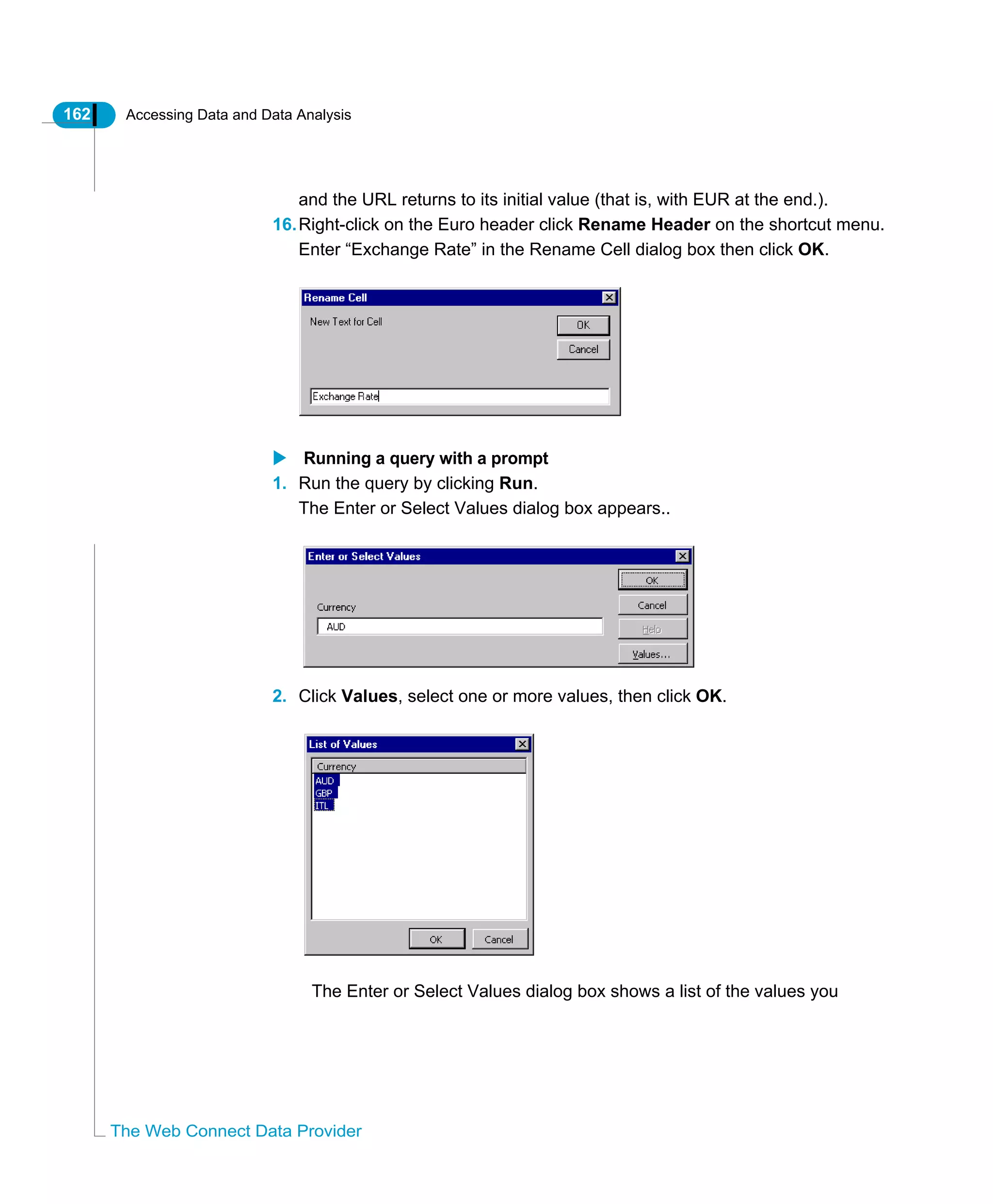 162 Accessing Data and Data Analysis
The Web Connect Data Provider
and the URL returns to its initial value (that is, with EUR at the end.).
16.Right-click on the Euro header click Rename Header on the shortcut menu.
Enter “Exchange Rate” in the Rename Cell dialog box then click OK.
Running a query with a prompt
1. Run the query by clicking Run.
The Enter or Select Values dialog box appears..
2. Click Values, select one or more values, then click OK.
The Enter or Select Values dialog box shows a list of the values you
 