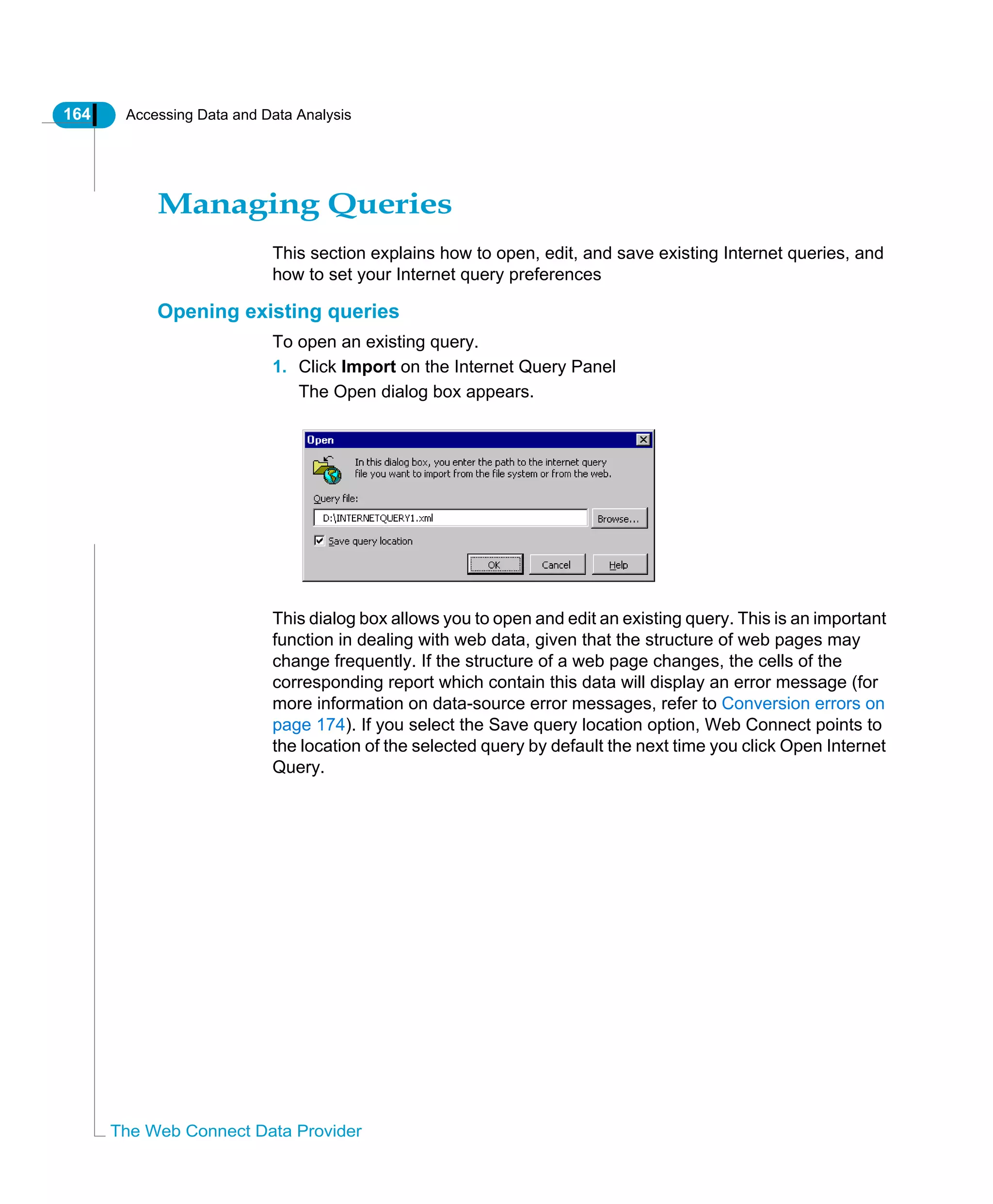 164 Accessing Data and Data Analysis
The Web Connect Data Provider
Managing Queries
This section explains how to open, edit, and save existing Internet queries, and
how to set your Internet query preferences
Opening existing queries
To open an existing query.
1. Click Import on the Internet Query Panel
The Open dialog box appears.
This dialog box allows you to open and edit an existing query. This is an important
function in dealing with web data, given that the structure of web pages may
change frequently. If the structure of a web page changes, the cells of the
corresponding report which contain this data will display an error message (for
more information on data-source error messages, refer to Conversion errors on
page 174). If you select the Save query location option, Web Connect points to
the location of the selected query by default the next time you click Open Internet
Query.
 