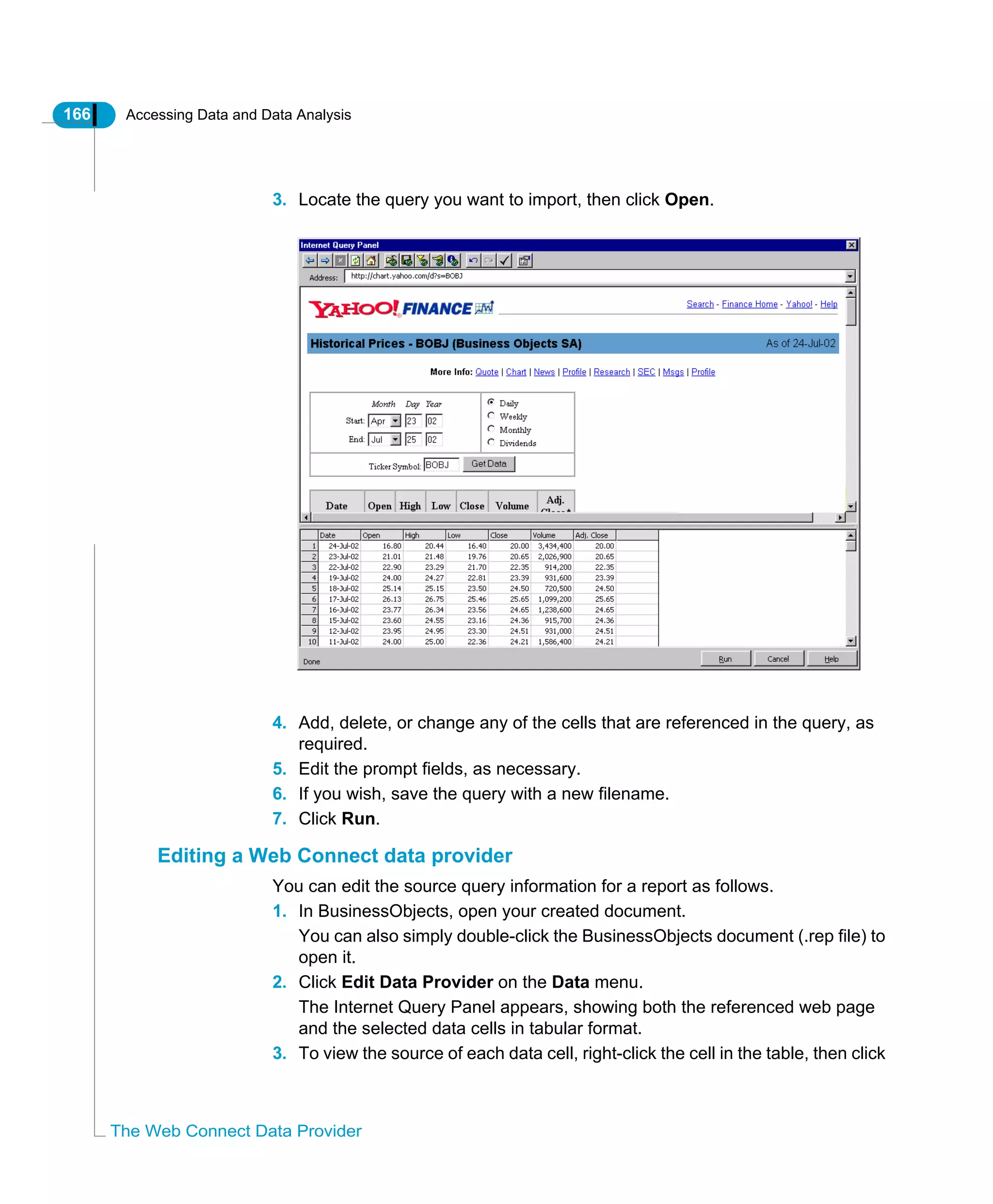 166 Accessing Data and Data Analysis
The Web Connect Data Provider
3. Locate the query you want to import, then click Open.
4. Add, delete, or change any of the cells that are referenced in the query, as
required.
5. Edit the prompt fields, as necessary.
6. If you wish, save the query with a new filename.
7. Click Run.
Editing a Web Connect data provider
You can edit the source query information for a report as follows.
1. In BusinessObjects, open your created document.
You can also simply double-click the BusinessObjects document (.rep file) to
open it.
2. Click Edit Data Provider on the Data menu.
The Internet Query Panel appears, showing both the referenced web page
and the selected data cells in tabular format.
3. To view the source of each data cell, right-click the cell in the table, then click
 