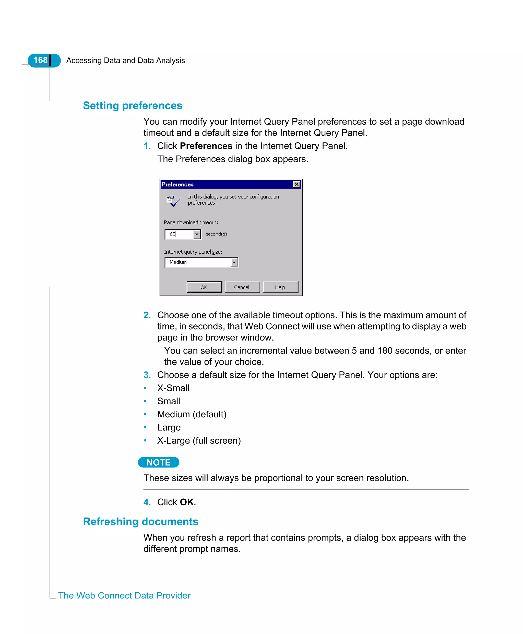 168 Accessing Data and Data Analysis
The Web Connect Data Provider
Setting preferences
You can modify your Internet Query Panel preferences to set a page download
timeout and a default size for the Internet Query Panel.
1. Click Preferences in the Internet Query Panel.
The Preferences dialog box appears.
2. Choose one of the available timeout options. This is the maximum amount of
time, in seconds, that Web Connect will use when attempting to display a web
page in the browser window.
You can select an incremental value between 5 and 180 seconds, or enter
the value of your choice.
3. Choose a default size for the Internet Query Panel. Your options are:
• X-Small
• Small
• Medium (default)
• Large
• X-Large (full screen)
NOTE
These sizes will always be proportional to your screen resolution.
4. Click OK.
Refreshing documents
When you refresh a report that contains prompts, a dialog box appears with the
different prompt names.
 