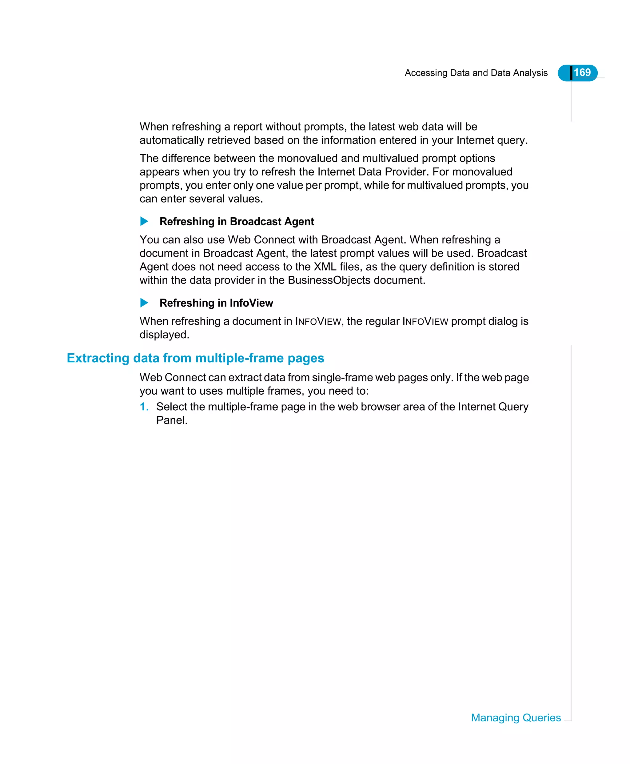 Accessing Data and Data Analysis 169
Managing Queries
When refreshing a report without prompts, the latest web data will be
automatically retrieved based on the information entered in your Internet query.
The difference between the monovalued and multivalued prompt options
appears when you try to refresh the Internet Data Provider. For monovalued
prompts, you enter only one value per prompt, while for multivalued prompts, you
can enter several values.
Refreshing in Broadcast Agent
You can also use Web Connect with Broadcast Agent. When refreshing a
document in Broadcast Agent, the latest prompt values will be used. Broadcast
Agent does not need access to the XML files, as the query definition is stored
within the data provider in the BusinessObjects document.
Refreshing in InfoView
When refreshing a document in INFOVIEW, the regular INFOVIEW prompt dialog is
displayed.
Extracting data from multiple-frame pages
Web Connect can extract data from single-frame web pages only. If the web page
you want to uses multiple frames, you need to:
1. Select the multiple-frame page in the web browser area of the Internet Query
Panel.
 