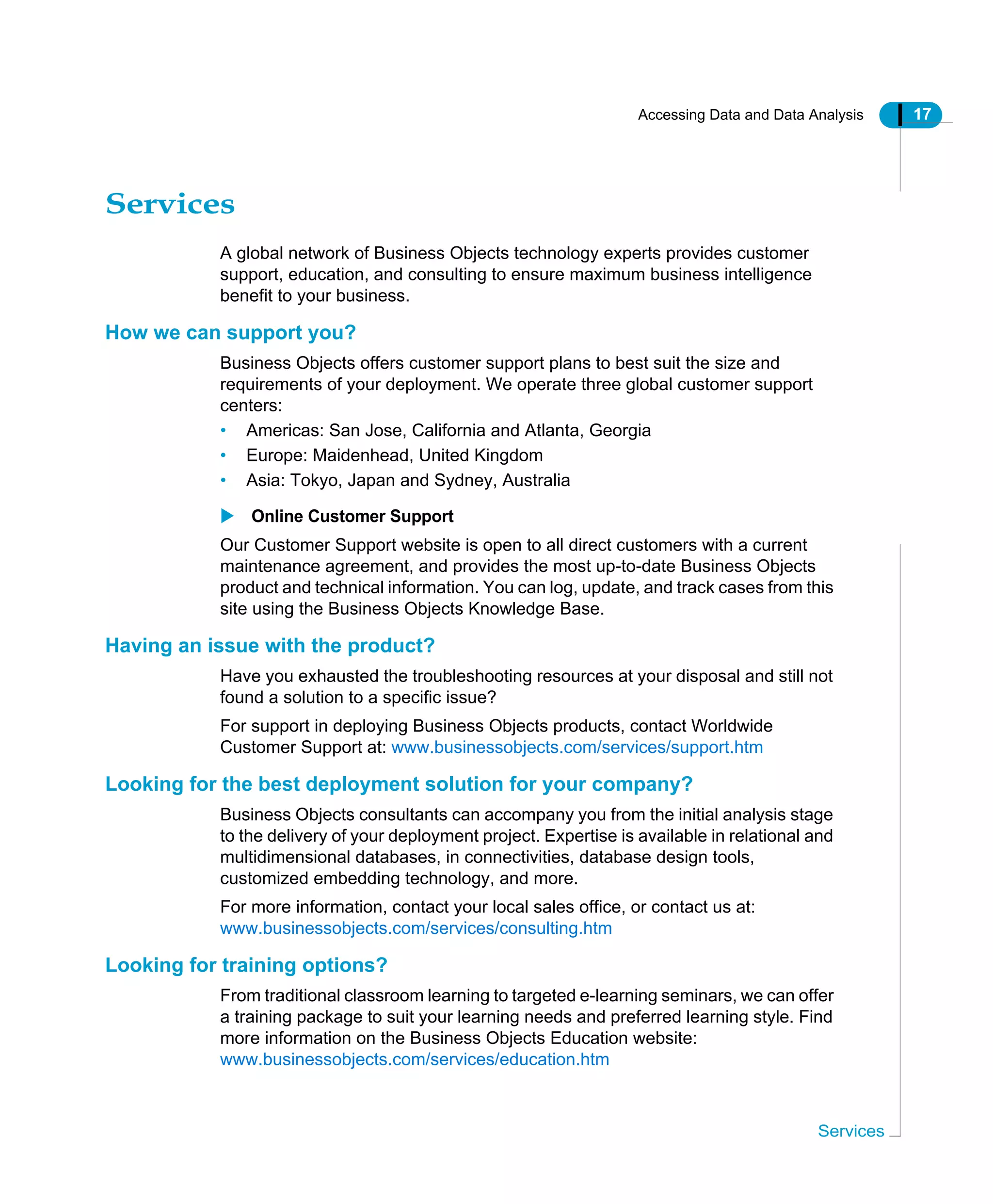 Accessing Data and Data Analysis 17
Services
Services
A global network of Business Objects technology experts provides customer
support, education, and consulting to ensure maximum business intelligence
benefit to your business.
How we can support you?
Business Objects offers customer support plans to best suit the size and
requirements of your deployment. We operate three global customer support
centers:
• Americas: San Jose, California and Atlanta, Georgia
• Europe: Maidenhead, United Kingdom
• Asia: Tokyo, Japan and Sydney, Australia
Online Customer Support
Our Customer Support website is open to all direct customers with a current
maintenance agreement, and provides the most up-to-date Business Objects
product and technical information. You can log, update, and track cases from this
site using the Business Objects Knowledge Base.
Having an issue with the product?
Have you exhausted the troubleshooting resources at your disposal and still not
found a solution to a specific issue?
For support in deploying Business Objects products, contact Worldwide
Customer Support at: www.businessobjects.com/services/support.htm
Looking for the best deployment solution for your company?
Business Objects consultants can accompany you from the initial analysis stage
to the delivery of your deployment project. Expertise is available in relational and
multidimensional databases, in connectivities, database design tools,
customized embedding technology, and more.
For more information, contact your local sales office, or contact us at:
www.businessobjects.com/services/consulting.htm
Looking for training options?
From traditional classroom learning to targeted e-learning seminars, we can offer
a training package to suit your learning needs and preferred learning style. Find
more information on the Business Objects Education website:
www.businessobjects.com/services/education.htm
 