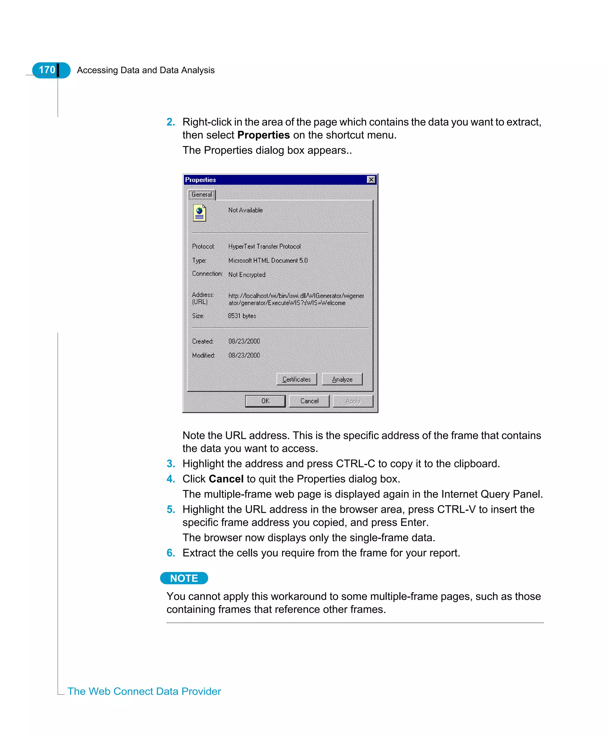 170 Accessing Data and Data Analysis
The Web Connect Data Provider
2. Right-click in the area of the page which contains the data you want to extract,
then select Properties on the shortcut menu.
The Properties dialog box appears..
Note the URL address. This is the specific address of the frame that contains
the data you want to access.
3. Highlight the address and press CTRL-C to copy it to the clipboard.
4. Click Cancel to quit the Properties dialog box.
The multiple-frame web page is displayed again in the Internet Query Panel.
5. Highlight the URL address in the browser area, press CTRL-V to insert the
specific frame address you copied, and press Enter.
The browser now displays only the single-frame data.
6. Extract the cells you require from the frame for your report.
NOTE
You cannot apply this workaround to some multiple-frame pages, such as those
containing frames that reference other frames.
 