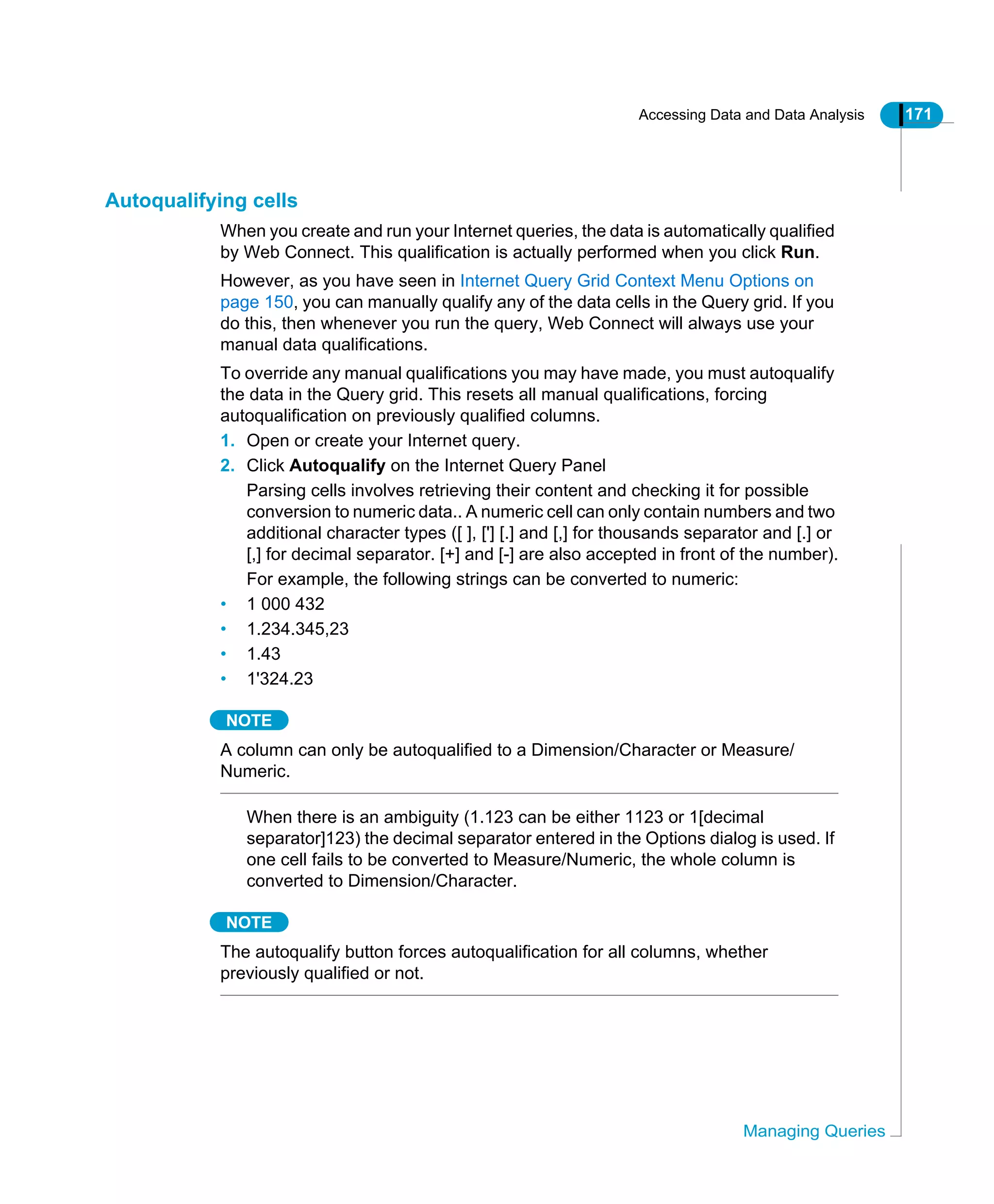 Accessing Data and Data Analysis 171
Managing Queries
Autoqualifying cells
When you create and run your Internet queries, the data is automatically qualified
by Web Connect. This qualification is actually performed when you click Run.
However, as you have seen in Internet Query Grid Context Menu Options on
page 150, you can manually qualify any of the data cells in the Query grid. If you
do this, then whenever you run the query, Web Connect will always use your
manual data qualifications.
To override any manual qualifications you may have made, you must autoqualify
the data in the Query grid. This resets all manual qualifications, forcing
autoqualification on previously qualified columns.
1. Open or create your Internet query.
2. Click Autoqualify on the Internet Query Panel
Parsing cells involves retrieving their content and checking it for possible
conversion to numeric data.. A numeric cell can only contain numbers and two
additional character types ([ ], ['] [.] and [,] for thousands separator and [.] or
[,] for decimal separator. [+] and [-] are also accepted in front of the number).
For example, the following strings can be converted to numeric:
• 1 000 432
• 1.234.345,23
• 1.43
• 1'324.23
NOTE
A column can only be autoqualified to a Dimension/Character or Measure/
Numeric.
When there is an ambiguity (1.123 can be either 1123 or 1[decimal
separator]123) the decimal separator entered in the Options dialog is used. If
one cell fails to be converted to Measure/Numeric, the whole column is
converted to Dimension/Character.
NOTE
The autoqualify button forces autoqualification for all columns, whether
previously qualified or not.
 