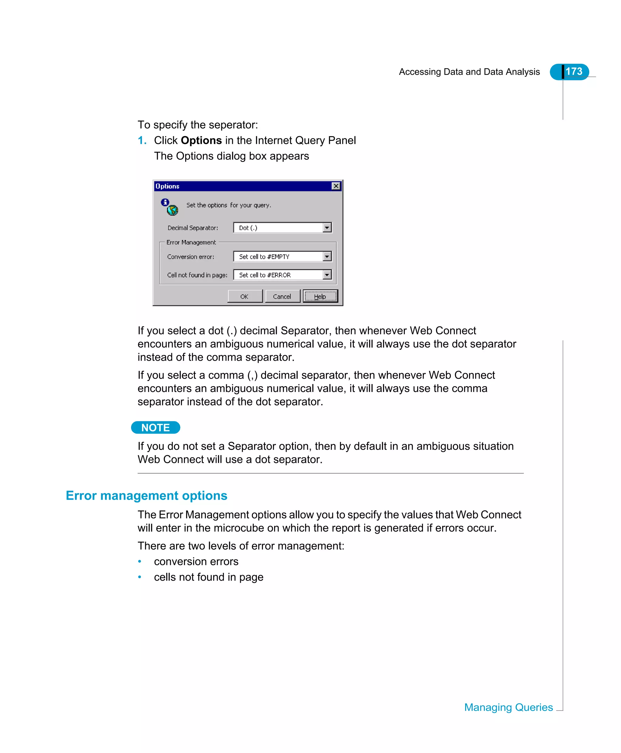 Accessing Data and Data Analysis 173
Managing Queries
To specify the seperator:
1. Click Options in the Internet Query Panel
The Options dialog box appears
If you select a dot (.) decimal Separator, then whenever Web Connect
encounters an ambiguous numerical value, it will always use the dot separator
instead of the comma separator.
If you select a comma (,) decimal separator, then whenever Web Connect
encounters an ambiguous numerical value, it will always use the comma
separator instead of the dot separator.
NOTE
If you do not set a Separator option, then by default in an ambiguous situation
Web Connect will use a dot separator.
Error management options
The Error Management options allow you to specify the values that Web Connect
will enter in the microcube on which the report is generated if errors occur.
There are two levels of error management:
• conversion errors
• cells not found in page
 