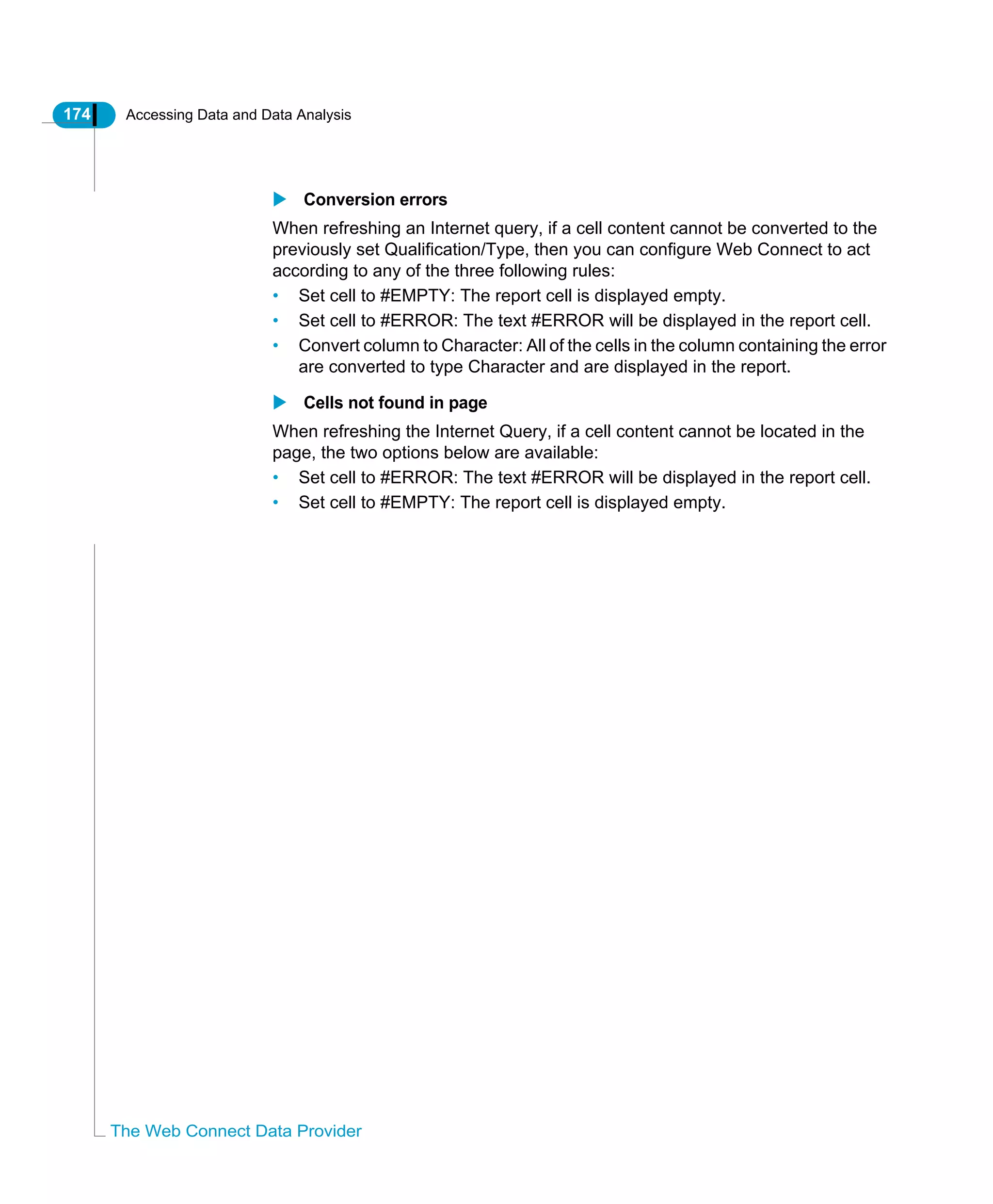 174 Accessing Data and Data Analysis
The Web Connect Data Provider
Conversion errors
When refreshing an Internet query, if a cell content cannot be converted to the
previously set Qualification/Type, then you can configure Web Connect to act
according to any of the three following rules:
• Set cell to #EMPTY: The report cell is displayed empty.
• Set cell to #ERROR: The text #ERROR will be displayed in the report cell.
• Convert column to Character: All of the cells in the column containing the error
are converted to type Character and are displayed in the report.
Cells not found in page
When refreshing the Internet Query, if a cell content cannot be located in the
page, the two options below are available:
• Set cell to #ERROR: The text #ERROR will be displayed in the report cell.
• Set cell to #EMPTY: The report cell is displayed empty.
 
