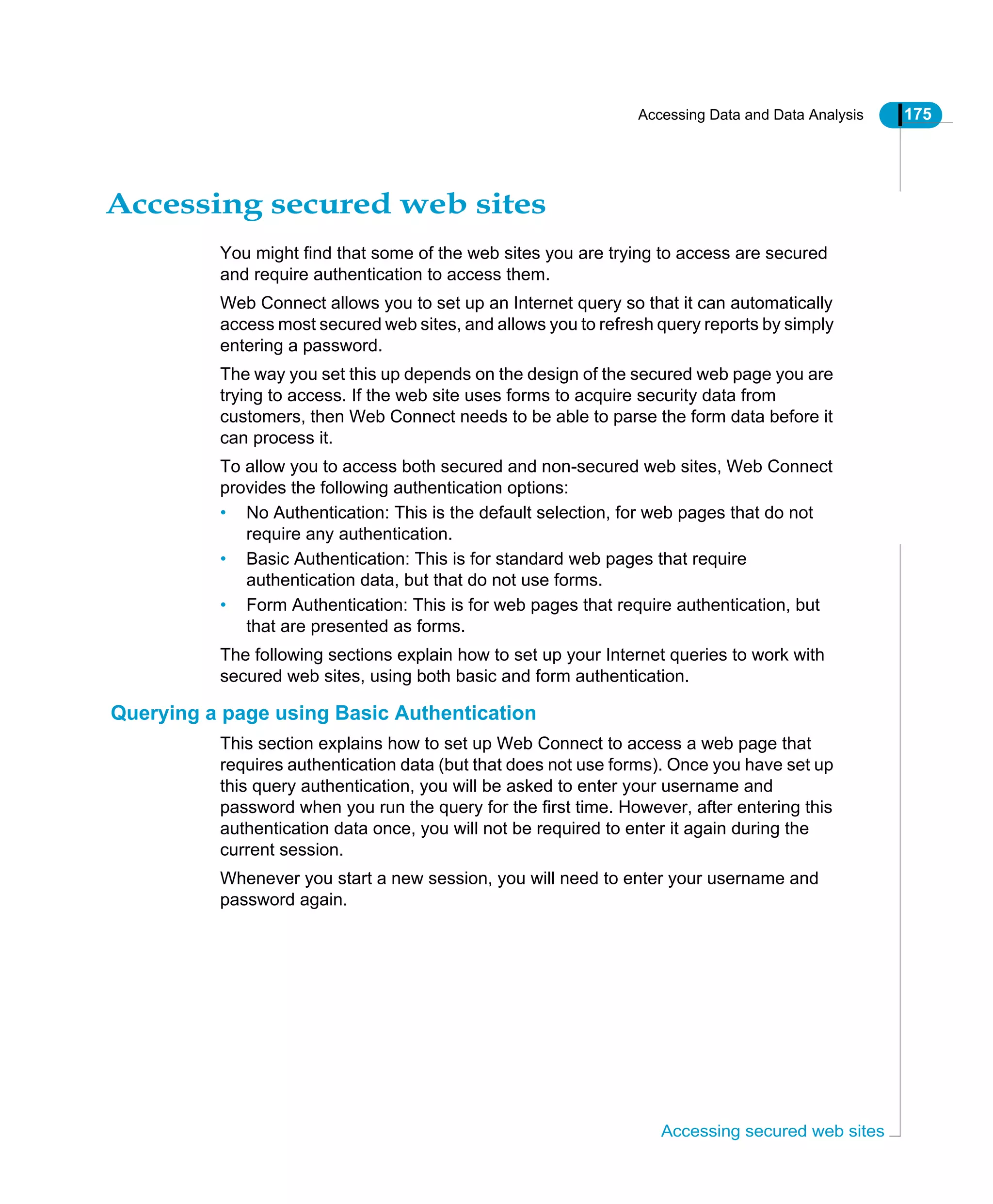 Accessing Data and Data Analysis 175
Accessing secured web sites
Accessing secured web sites
You might find that some of the web sites you are trying to access are secured
and require authentication to access them.
Web Connect allows you to set up an Internet query so that it can automatically
access most secured web sites, and allows you to refresh query reports by simply
entering a password.
The way you set this up depends on the design of the secured web page you are
trying to access. If the web site uses forms to acquire security data from
customers, then Web Connect needs to be able to parse the form data before it
can process it.
To allow you to access both secured and non-secured web sites, Web Connect
provides the following authentication options:
• No Authentication: This is the default selection, for web pages that do not
require any authentication.
• Basic Authentication: This is for standard web pages that require
authentication data, but that do not use forms.
• Form Authentication: This is for web pages that require authentication, but
that are presented as forms.
The following sections explain how to set up your Internet queries to work with
secured web sites, using both basic and form authentication.
Querying a page using Basic Authentication
This section explains how to set up Web Connect to access a web page that
requires authentication data (but that does not use forms). Once you have set up
this query authentication, you will be asked to enter your username and
password when you run the query for the first time. However, after entering this
authentication data once, you will not be required to enter it again during the
current session.
Whenever you start a new session, you will need to enter your username and
password again.
 