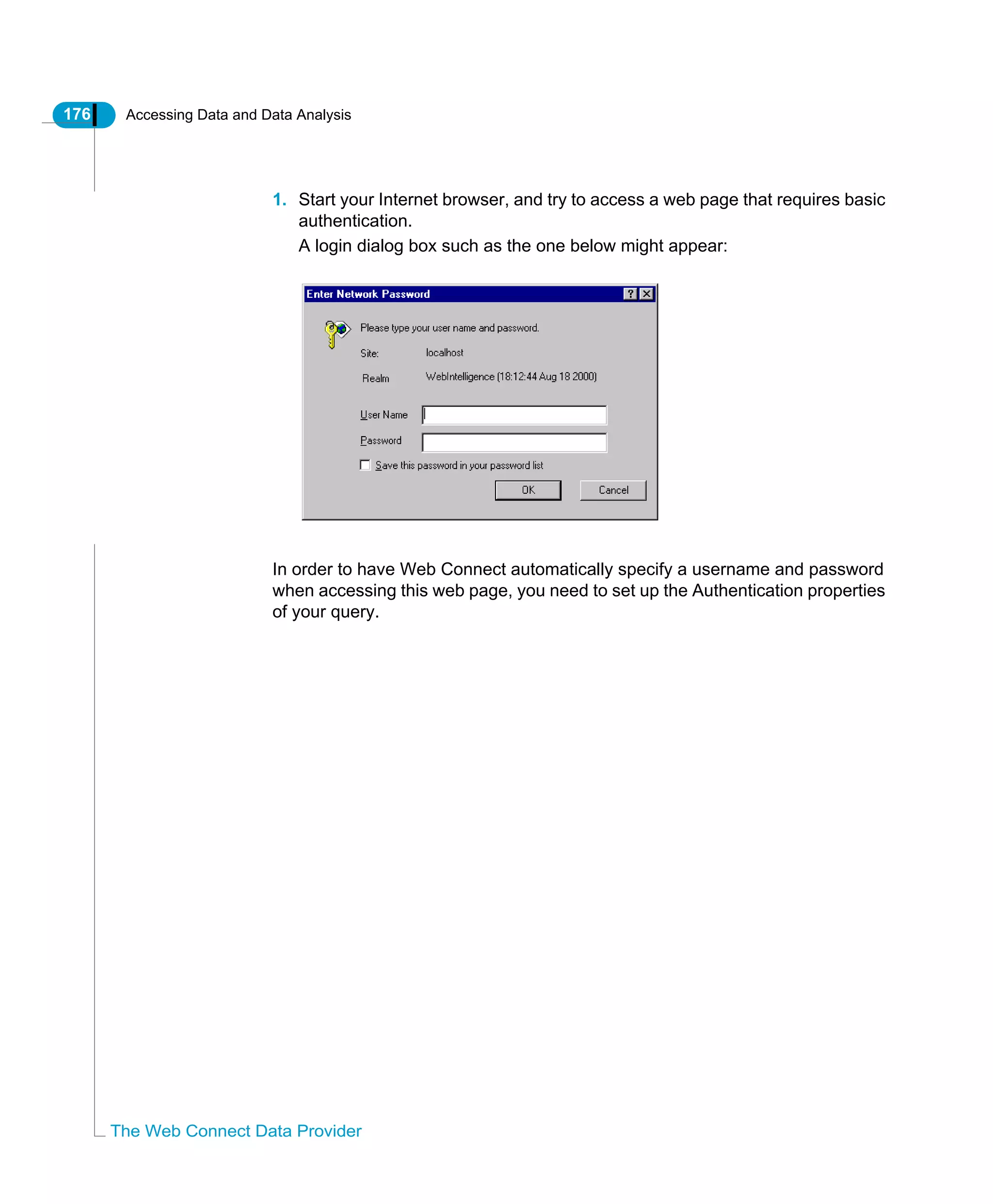 176 Accessing Data and Data Analysis
The Web Connect Data Provider
1. Start your Internet browser, and try to access a web page that requires basic
authentication.
A login dialog box such as the one below might appear:
In order to have Web Connect automatically specify a username and password
when accessing this web page, you need to set up the Authentication properties
of your query.
 