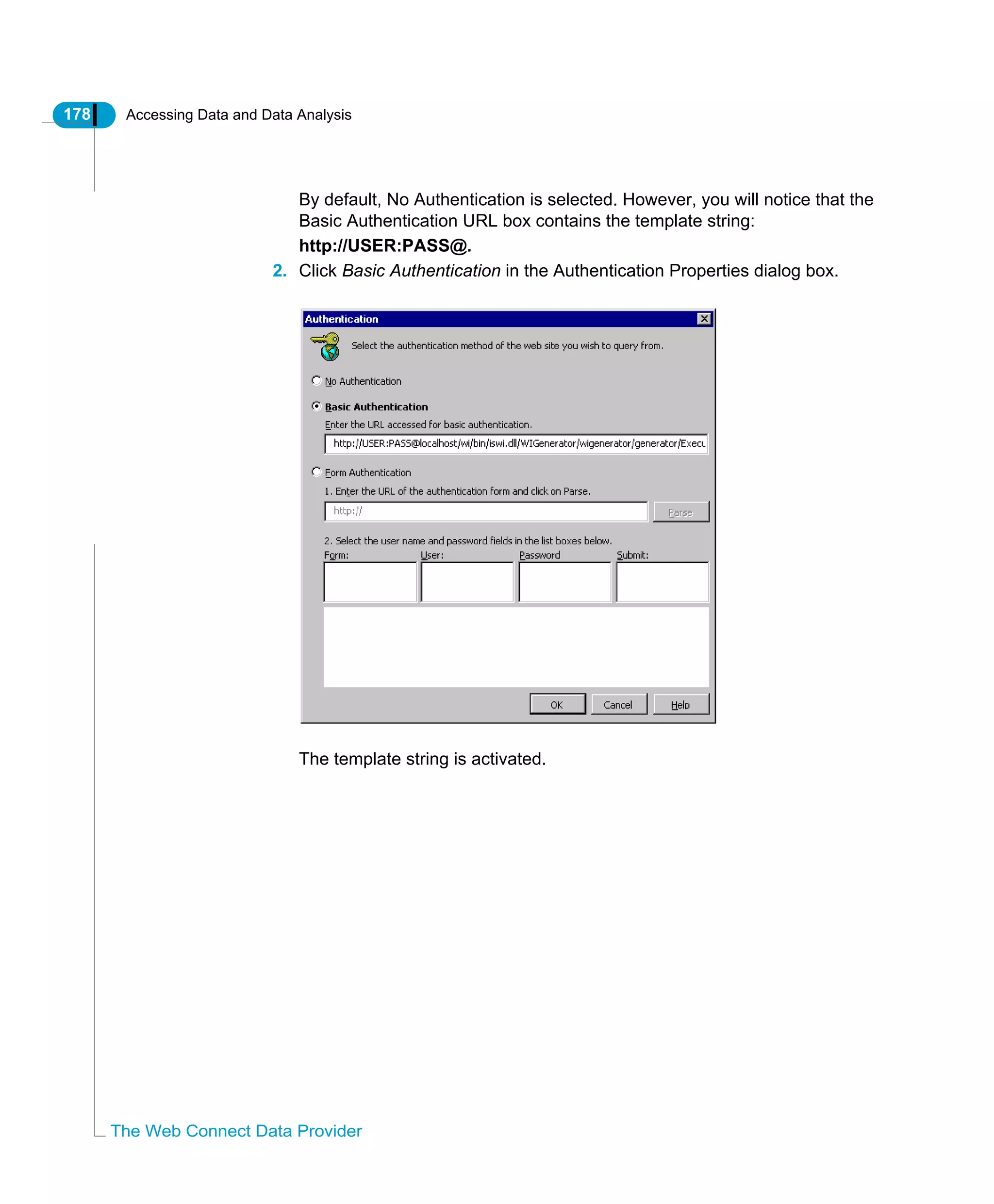 178 Accessing Data and Data Analysis
The Web Connect Data Provider
By default, No Authentication is selected. However, you will notice that the
Basic Authentication URL box contains the template string:
http://USER:PASS@.
2. Click Basic Authentication in the Authentication Properties dialog box.
The template string is activated.
 