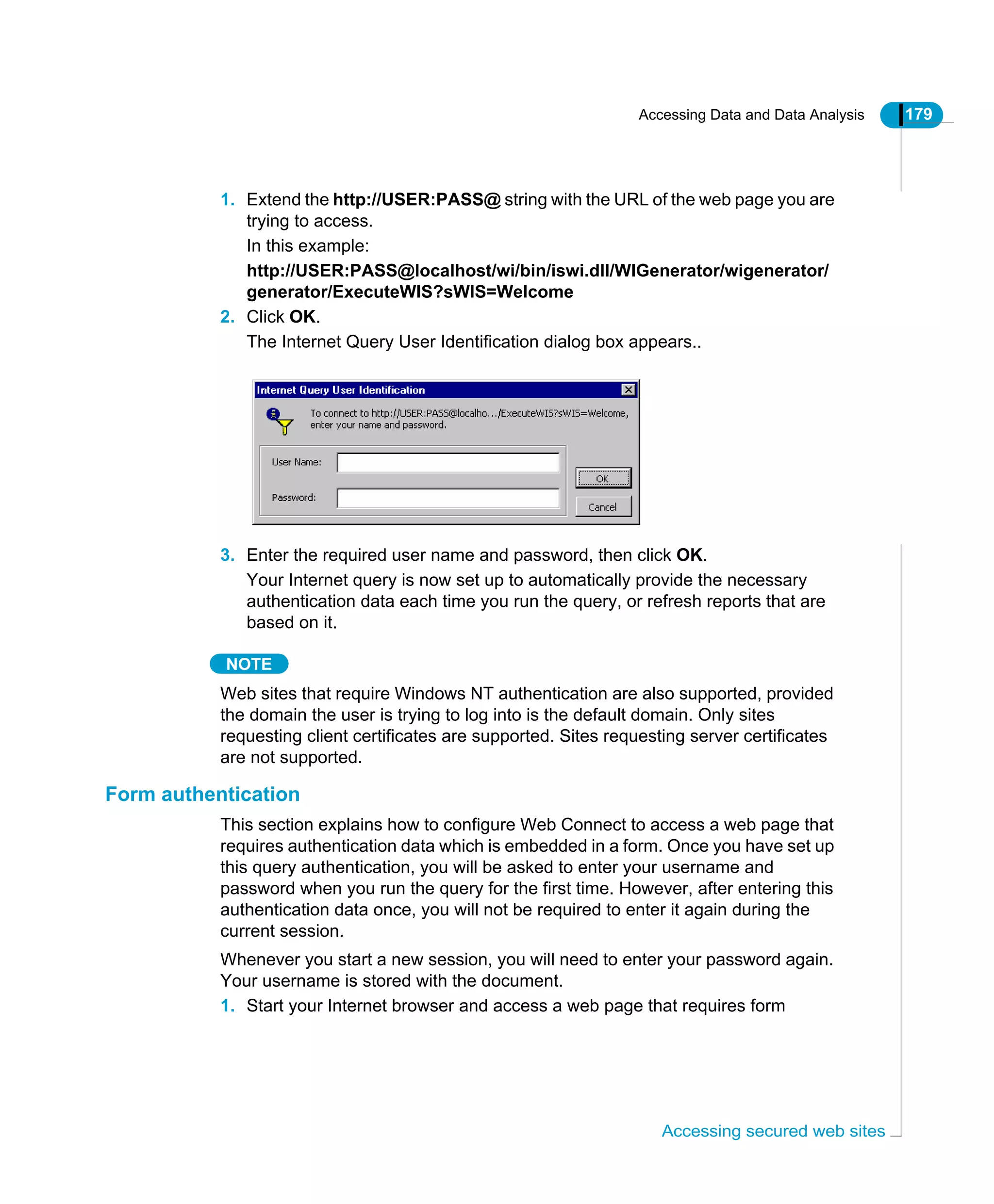 Accessing Data and Data Analysis 179
Accessing secured web sites
1. Extend the http://USER:PASS@ string with the URL of the web page you are
trying to access.
In this example:
http://USER:PASS@localhost/wi/bin/iswi.dll/WIGenerator/wigenerator/
generator/ExecuteWIS?sWIS=Welcome
2. Click OK.
The Internet Query User Identification dialog box appears..
3. Enter the required user name and password, then click OK.
Your Internet query is now set up to automatically provide the necessary
authentication data each time you run the query, or refresh reports that are
based on it.
NOTE
Web sites that require Windows NT authentication are also supported, provided
the domain the user is trying to log into is the default domain. Only sites
requesting client certificates are supported. Sites requesting server certificates
are not supported.
Form authentication
This section explains how to configure Web Connect to access a web page that
requires authentication data which is embedded in a form. Once you have set up
this query authentication, you will be asked to enter your username and
password when you run the query for the first time. However, after entering this
authentication data once, you will not be required to enter it again during the
current session.
Whenever you start a new session, you will need to enter your password again.
Your username is stored with the document.
1. Start your Internet browser and access a web page that requires form
 