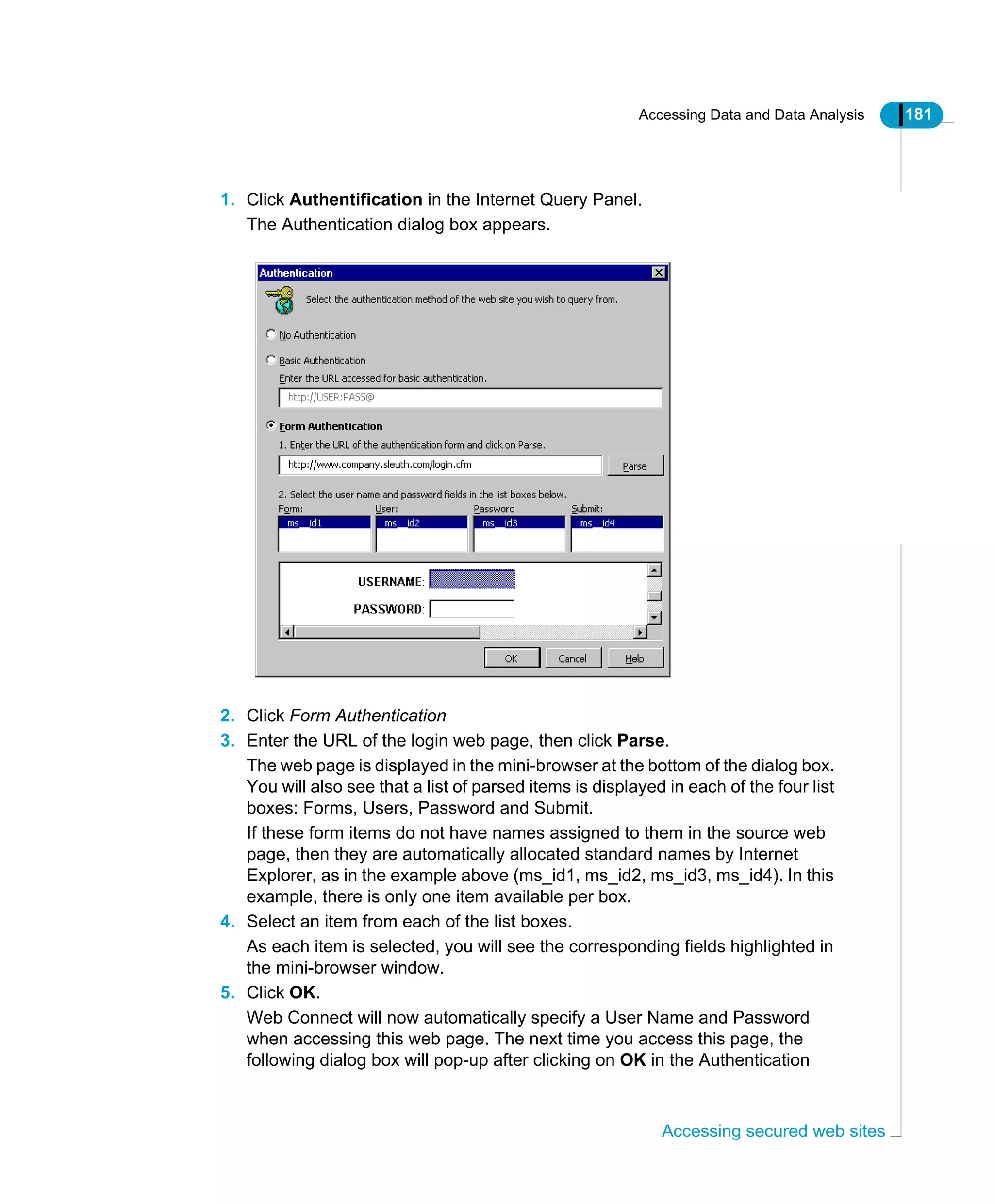 Accessing Data and Data Analysis 181
Accessing secured web sites
1. Click Authentification in the Internet Query Panel.
The Authentication dialog box appears.
2. Click Form Authentication
3. Enter the URL of the login web page, then click Parse.
The web page is displayed in the mini-browser at the bottom of the dialog box.
You will also see that a list of parsed items is displayed in each of the four list
boxes: Forms, Users, Password and Submit.
If these form items do not have names assigned to them in the source web
page, then they are automatically allocated standard names by Internet
Explorer, as in the example above (ms_id1, ms_id2, ms_id3, ms_id4). In this
example, there is only one item available per box.
4. Select an item from each of the list boxes.
As each item is selected, you will see the corresponding fields highlighted in
the mini-browser window.
5. Click OK.
Web Connect will now automatically specify a User Name and Password
when accessing this web page. The next time you access this page, the
following dialog box will pop-up after clicking on OK in the Authentication
 