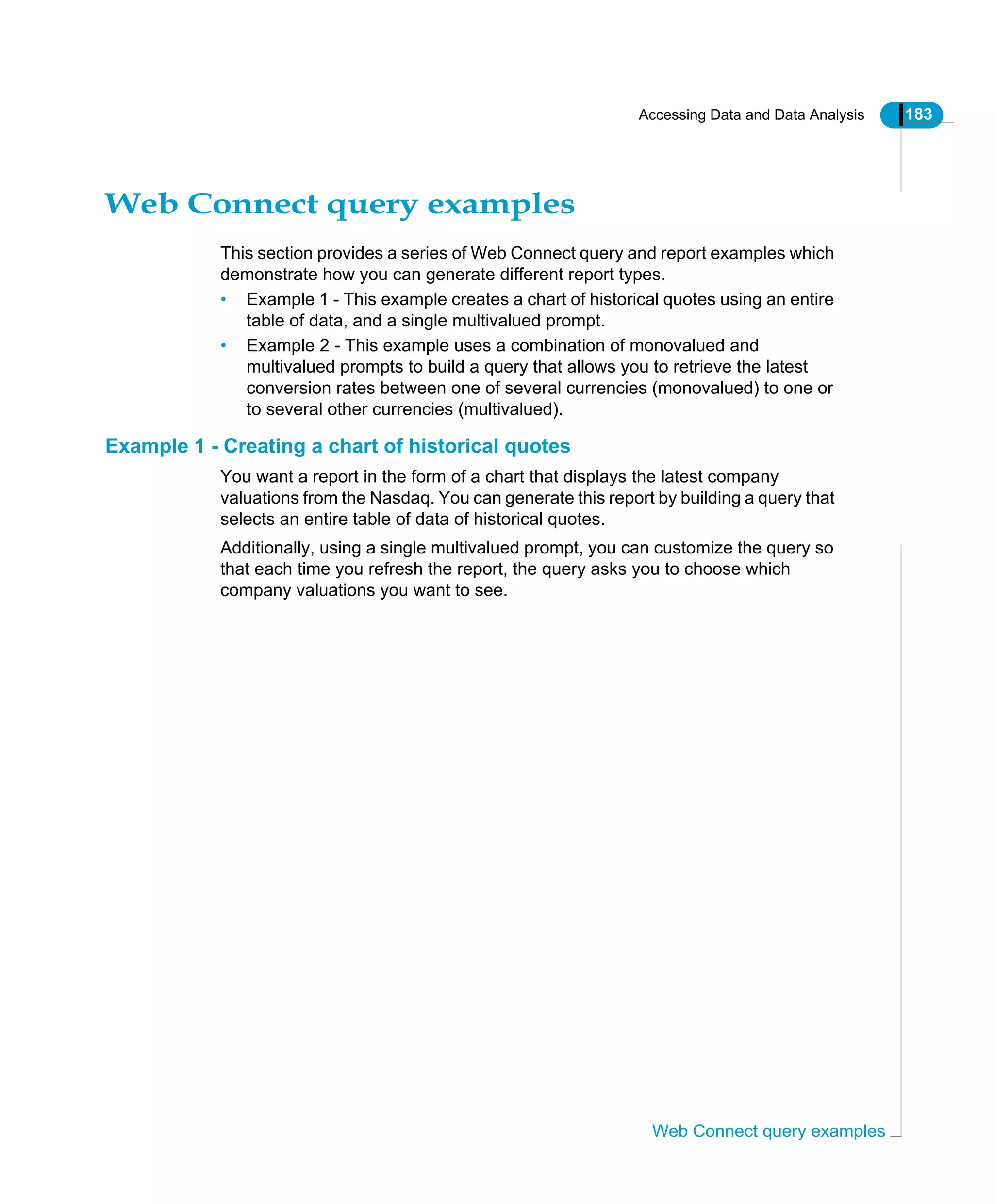 Accessing Data and Data Analysis 183
Web Connect query examples
Web Connect query examples
This section provides a series of Web Connect query and report examples which
demonstrate how you can generate different report types.
• Example 1 - This example creates a chart of historical quotes using an entire
table of data, and a single multivalued prompt.
• Example 2 - This example uses a combination of monovalued and
multivalued prompts to build a query that allows you to retrieve the latest
conversion rates between one of several currencies (monovalued) to one or
to several other currencies (multivalued).
Example 1 - Creating a chart of historical quotes
You want a report in the form of a chart that displays the latest company
valuations from the Nasdaq. You can generate this report by building a query that
selects an entire table of data of historical quotes.
Additionally, using a single multivalued prompt, you can customize the query so
that each time you refresh the report, the query asks you to choose which
company valuations you want to see.
 