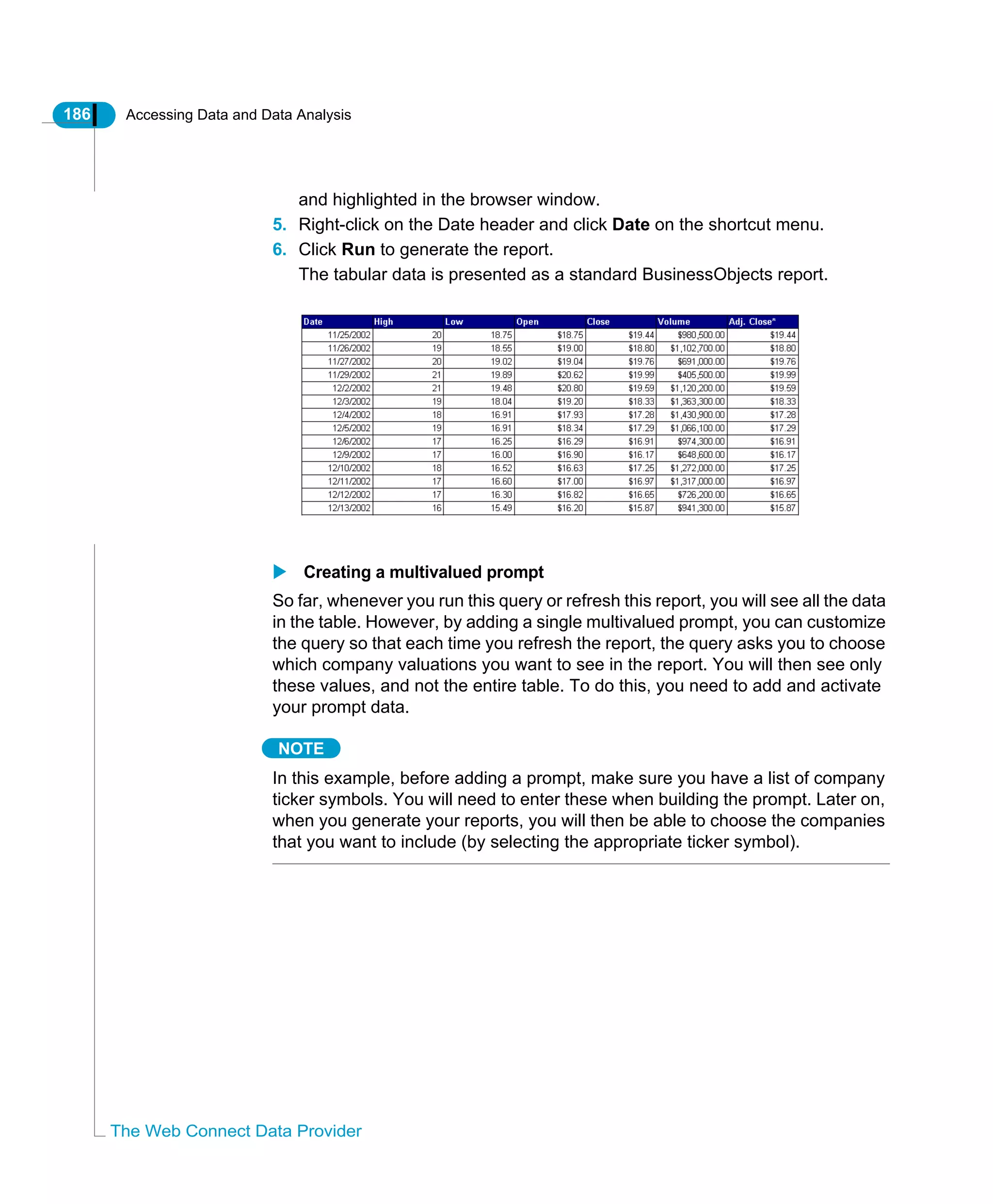 186 Accessing Data and Data Analysis
The Web Connect Data Provider
and highlighted in the browser window.
5. Right-click on the Date header and click Date on the shortcut menu.
6. Click Run to generate the report.
The tabular data is presented as a standard BusinessObjects report.
Creating a multivalued prompt
So far, whenever you run this query or refresh this report, you will see all the data
in the table. However, by adding a single multivalued prompt, you can customize
the query so that each time you refresh the report, the query asks you to choose
which company valuations you want to see in the report. You will then see only
these values, and not the entire table. To do this, you need to add and activate
your prompt data.
NOTE
In this example, before adding a prompt, make sure you have a list of company
ticker symbols. You will need to enter these when building the prompt. Later on,
when you generate your reports, you will then be able to choose the companies
that you want to include (by selecting the appropriate ticker symbol).
 