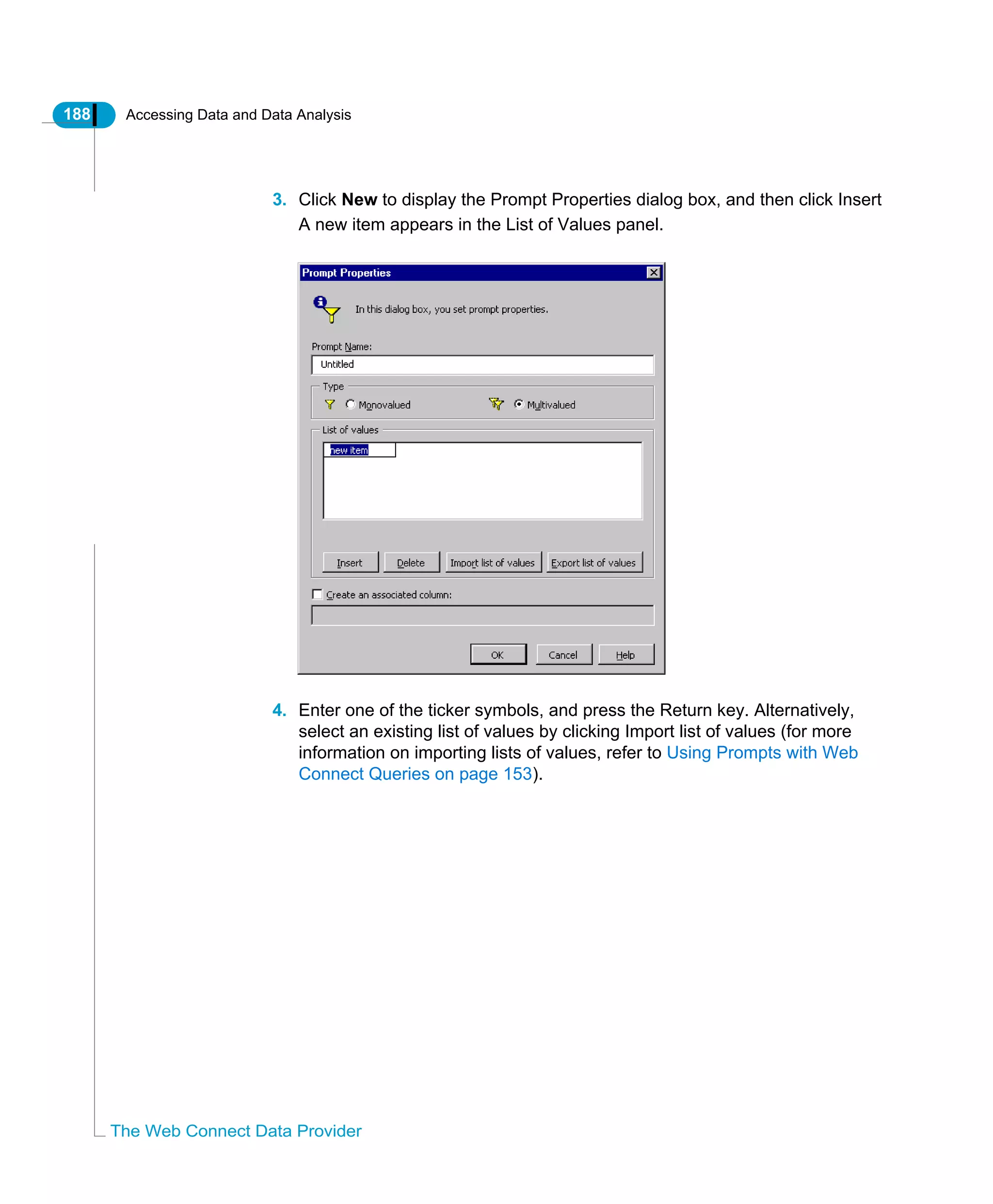188 Accessing Data and Data Analysis
The Web Connect Data Provider
3. Click New to display the Prompt Properties dialog box, and then click Insert
A new item appears in the List of Values panel.
4. Enter one of the ticker symbols, and press the Return key. Alternatively,
select an existing list of values by clicking Import list of values (for more
information on importing lists of values, refer to Using Prompts with Web
Connect Queries on page 153).
 