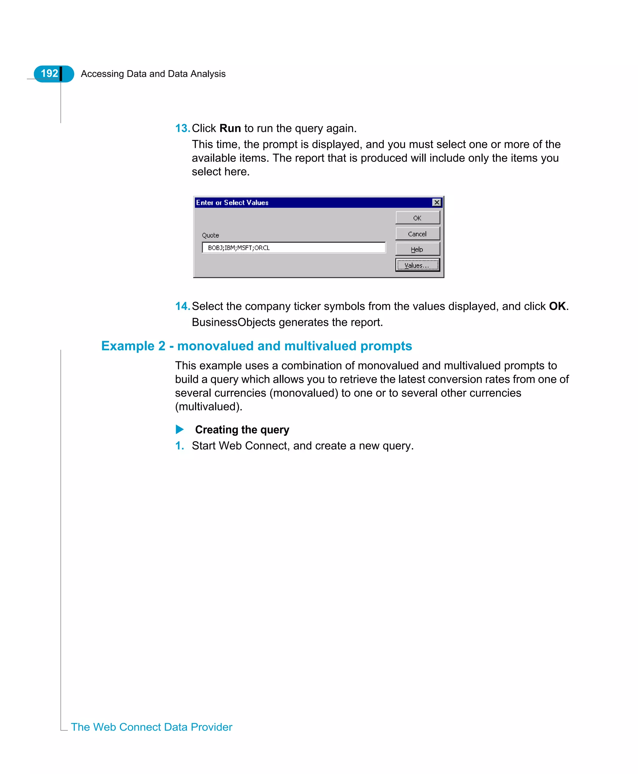 192 Accessing Data and Data Analysis
The Web Connect Data Provider
13.Click Run to run the query again.
This time, the prompt is displayed, and you must select one or more of the
available items. The report that is produced will include only the items you
select here.
14.Select the company ticker symbols from the values displayed, and click OK.
BusinessObjects generates the report.
Example 2 - monovalued and multivalued prompts
This example uses a combination of monovalued and multivalued prompts to
build a query which allows you to retrieve the latest conversion rates from one of
several currencies (monovalued) to one or to several other currencies
(multivalued).
Creating the query
1. Start Web Connect, and create a new query.
 