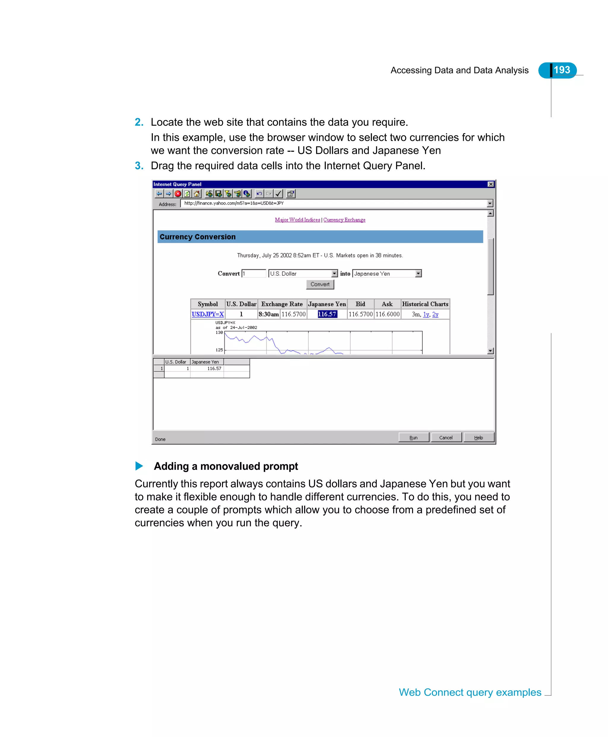 Accessing Data and Data Analysis 193
Web Connect query examples
2. Locate the web site that contains the data you require.
In this example, use the browser window to select two currencies for which
we want the conversion rate -- US Dollars and Japanese Yen
3. Drag the required data cells into the Internet Query Panel.
Adding a monovalued prompt
Currently this report always contains US dollars and Japanese Yen but you want
to make it flexible enough to handle different currencies. To do this, you need to
create a couple of prompts which allow you to choose from a predefined set of
currencies when you run the query.
 