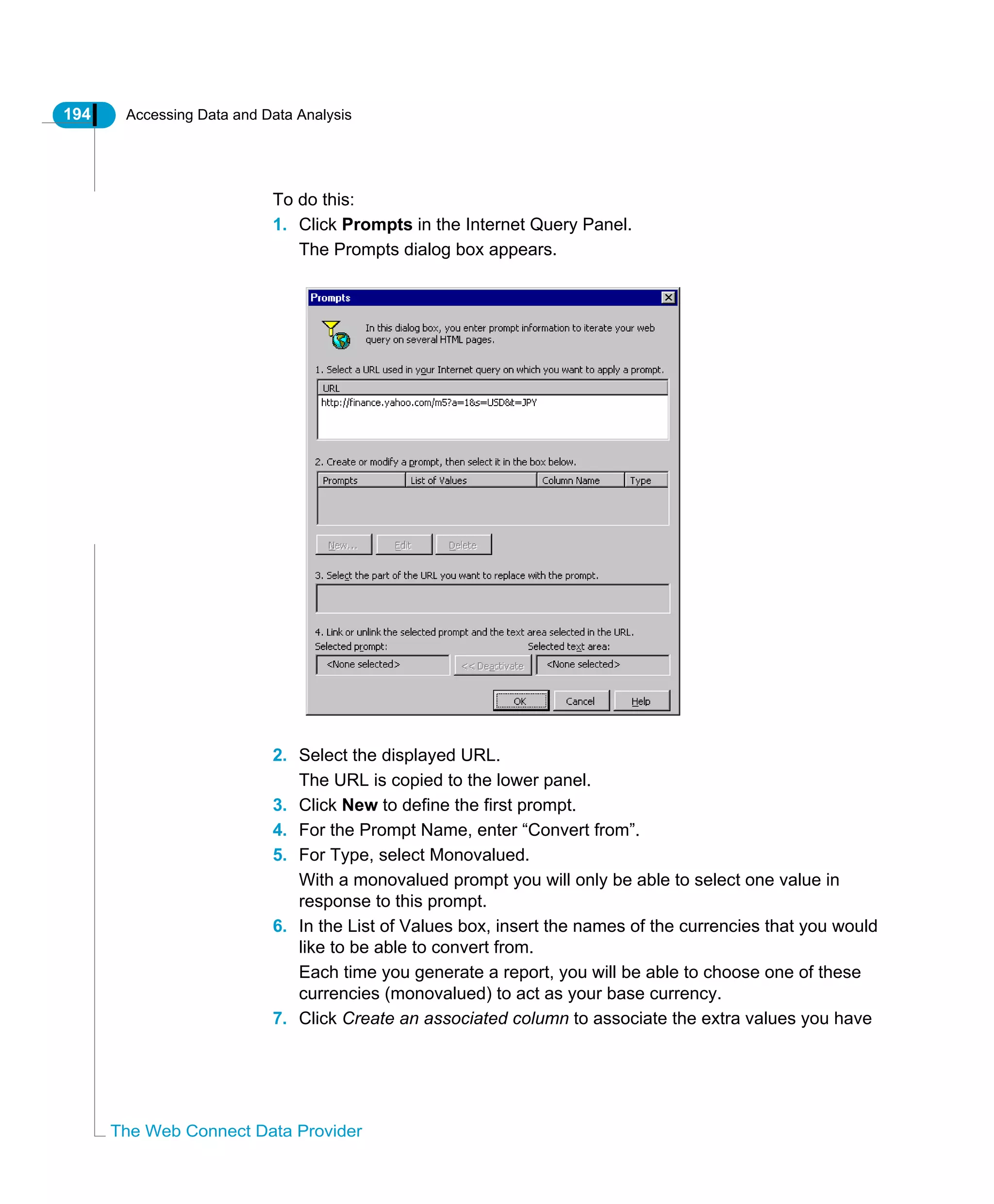 194 Accessing Data and Data Analysis
The Web Connect Data Provider
To do this:
1. Click Prompts in the Internet Query Panel.
The Prompts dialog box appears.
2. Select the displayed URL.
The URL is copied to the lower panel.
3. Click New to define the first prompt.
4. For the Prompt Name, enter “Convert from”.
5. For Type, select Monovalued.
With a monovalued prompt you will only be able to select one value in
response to this prompt.
6. In the List of Values box, insert the names of the currencies that you would
like to be able to convert from.
Each time you generate a report, you will be able to choose one of these
currencies (monovalued) to act as your base currency.
7. Click Create an associated column to associate the extra values you have
 
