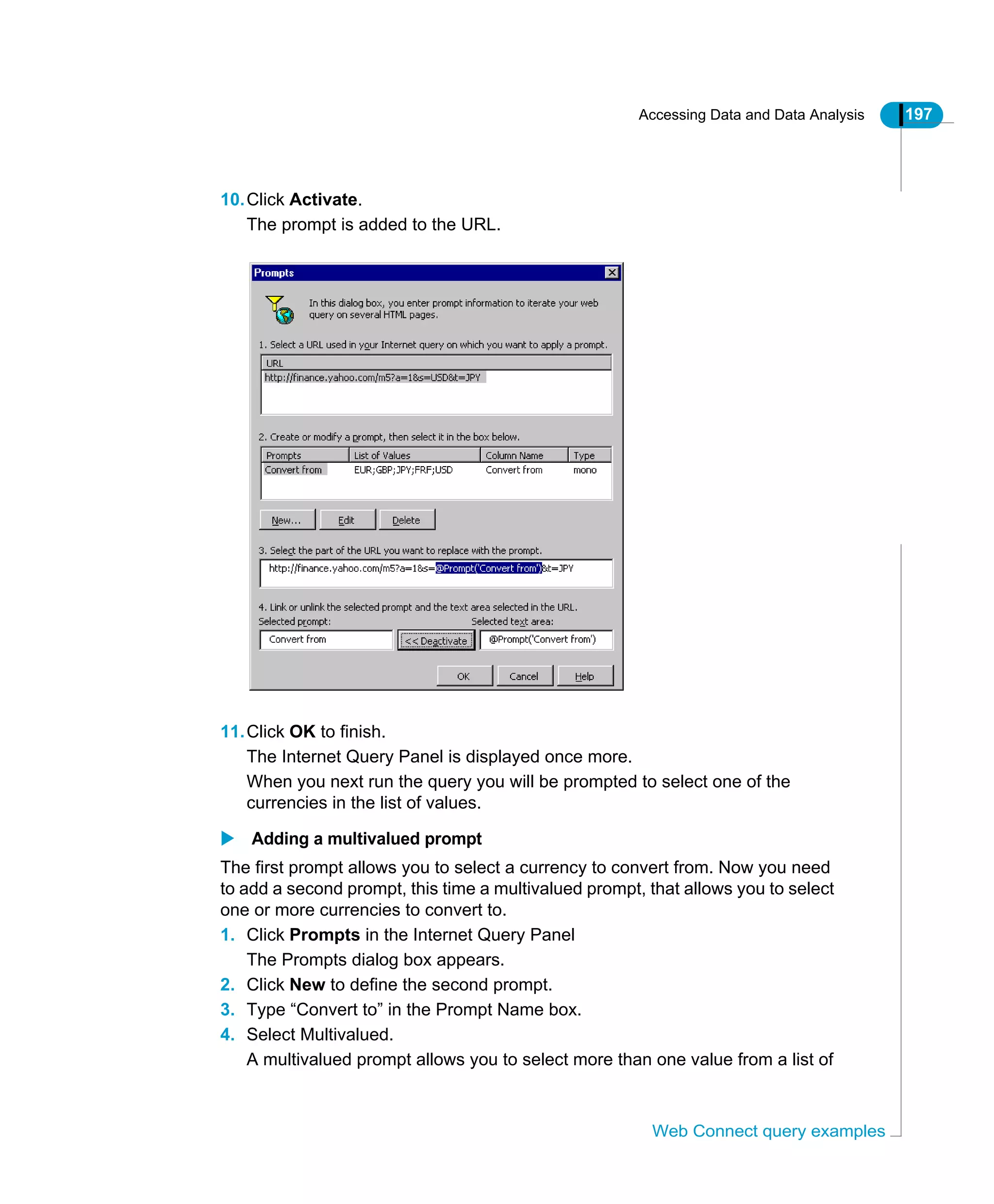 Accessing Data and Data Analysis 197
Web Connect query examples
10.Click Activate.
The prompt is added to the URL.
11.Click OK to finish.
The Internet Query Panel is displayed once more.
When you next run the query you will be prompted to select one of the
currencies in the list of values.
Adding a multivalued prompt
The first prompt allows you to select a currency to convert from. Now you need
to add a second prompt, this time a multivalued prompt, that allows you to select
one or more currencies to convert to.
1. Click Prompts in the Internet Query Panel
The Prompts dialog box appears.
2. Click New to define the second prompt.
3. Type “Convert to” in the Prompt Name box.
4. Select Multivalued.
A multivalued prompt allows you to select more than one value from a list of
 