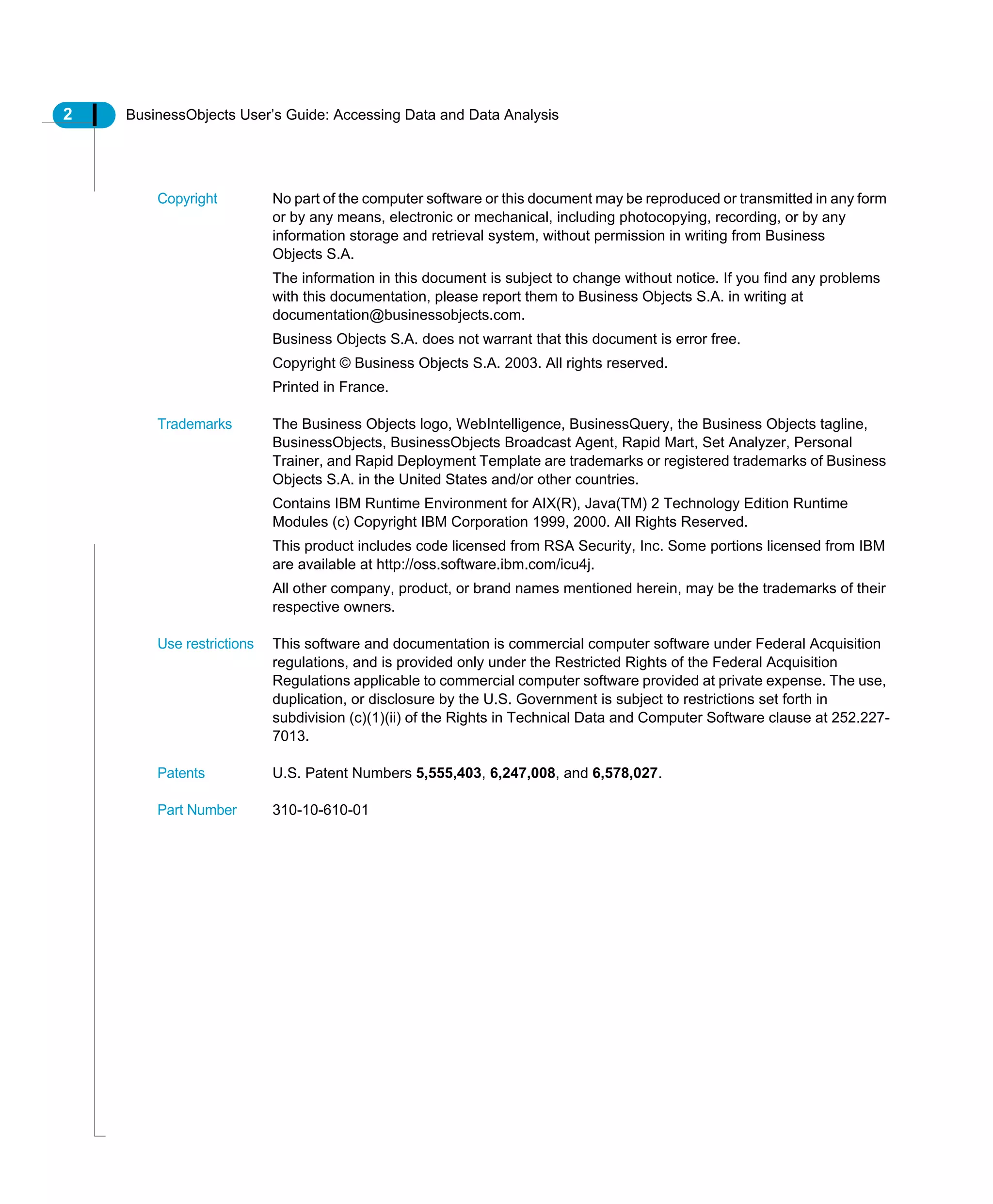 2 BusinessObjects User’s Guide: Accessing Data and Data Analysis
Copyright No part of the computer software or this document may be reproduced or transmitted in any form
or by any means, electronic or mechanical, including photocopying, recording, or by any
information storage and retrieval system, without permission in writing from Business
Objects S.A.
The information in this document is subject to change without notice. If you find any problems
with this documentation, please report them to Business Objects S.A. in writing at
documentation@businessobjects.com.
Business Objects S.A. does not warrant that this document is error free.
Copyright © Business Objects S.A. 2003. All rights reserved.
Printed in France.
Trademarks The Business Objects logo, WebIntelligence, BusinessQuery, the Business Objects tagline,
BusinessObjects, BusinessObjects Broadcast Agent, Rapid Mart, Set Analyzer, Personal
Trainer, and Rapid Deployment Template are trademarks or registered trademarks of Business
Objects S.A. in the United States and/or other countries.
Contains IBM Runtime Environment for AIX(R), Java(TM) 2 Technology Edition Runtime
Modules (c) Copyright IBM Corporation 1999, 2000. All Rights Reserved.
This product includes code licensed from RSA Security, Inc. Some portions licensed from IBM
are available at http://oss.software.ibm.com/icu4j.
All other company, product, or brand names mentioned herein, may be the trademarks of their
respective owners.
Use restrictions This software and documentation is commercial computer software under Federal Acquisition
regulations, and is provided only under the Restricted Rights of the Federal Acquisition
Regulations applicable to commercial computer software provided at private expense. The use,
duplication, or disclosure by the U.S. Government is subject to restrictions set forth in
subdivision (c)(1)(ii) of the Rights in Technical Data and Computer Software clause at 252.227-
7013.
Patents U.S. Patent Numbers 5,555,403, 6,247,008, and 6,578,027.
Part Number 310-10-610-01
 