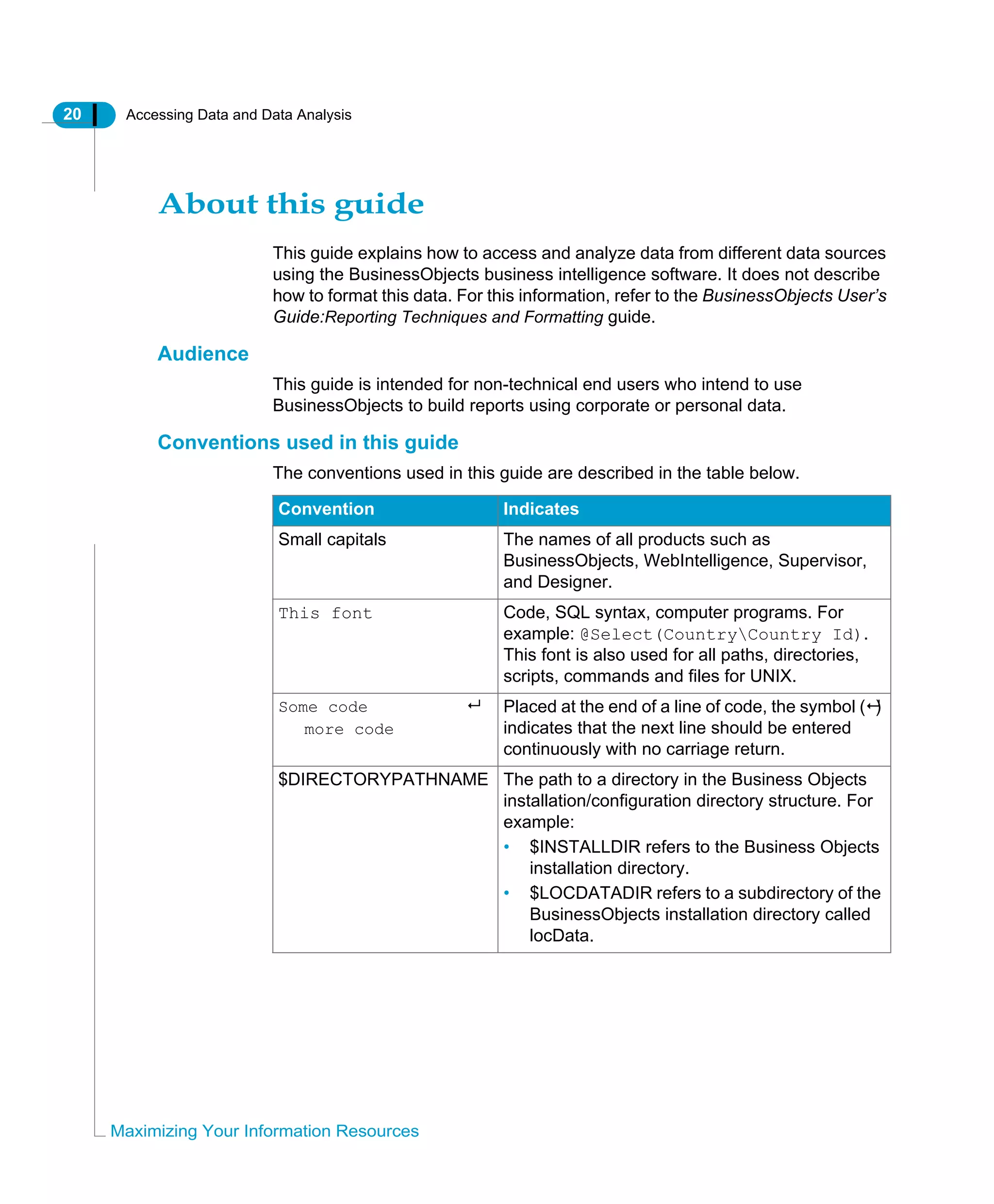 20 Accessing Data and Data Analysis
Maximizing Your Information Resources
About this guide
This guide explains how to access and analyze data from different data sources
using the BusinessObjects business intelligence software. It does not describe
how to format this data. For this information, refer to the BusinessObjects User’s
Guide:Reporting Techniques and Formatting guide.
Audience
This guide is intended for non-technical end users who intend to use
BusinessObjects to build reports using corporate or personal data.
Conventions used in this guide
The conventions used in this guide are described in the table below.
Convention Indicates
Small capitals The names of all products such as
BusinessObjects, WebIntelligence, Supervisor,
and Designer.
This font Code, SQL syntax, computer programs. For
example: @Select(CountryCountry Id).
This font is also used for all paths, directories,
scripts, commands and files for UNIX.
Some code
more code
Placed at the end of a line of code, the symbol ( )
indicates that the next line should be entered
continuously with no carriage return.
$DIRECTORYPATHNAME The path to a directory in the Business Objects
installation/configuration directory structure. For
example:
• $INSTALLDIR refers to the Business Objects
installation directory.
• $LOCDATADIR refers to a subdirectory of the
BusinessObjects installation directory called
locData.
 